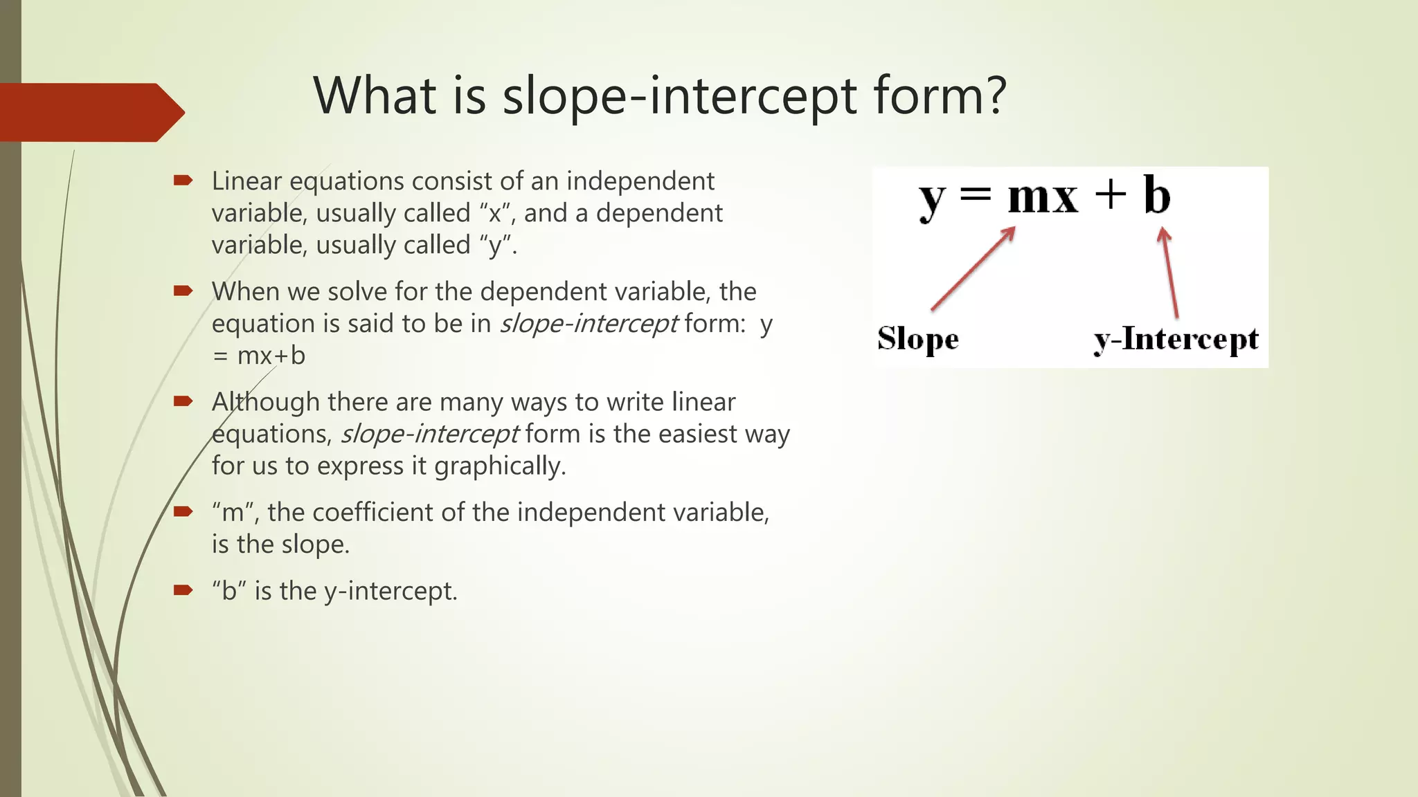 What is slope-intercept form?
 Linear equations consist of an independent
variable, usually called “x”, and a dependent
variable, usually called “y”.
 When we solve for the dependent variable, the
equation is said to be in slope-intercept form: y
= mx+b
 Although there are many ways to write linear
equations, slope-intercept form is the easiest way
for us to express it graphically.
 “m”, the coefficient of the independent variable,
is the slope.
 “b” is the y-intercept.
 