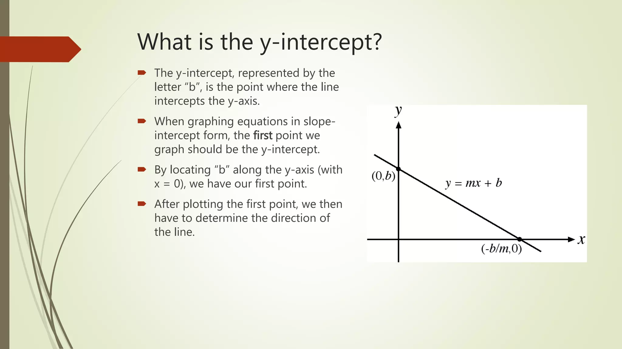 What is the y-intercept?
 The y-intercept, represented by the
letter “b”, is the point where the line
intercepts the y-axis.
 When graphing equations in slope-
intercept form, the first point we
graph should be the y-intercept.
 By locating “b” along the y-axis (with
x = 0), we have our first point.
 After plotting the first point, we then
have to determine the direction of
the line.
 