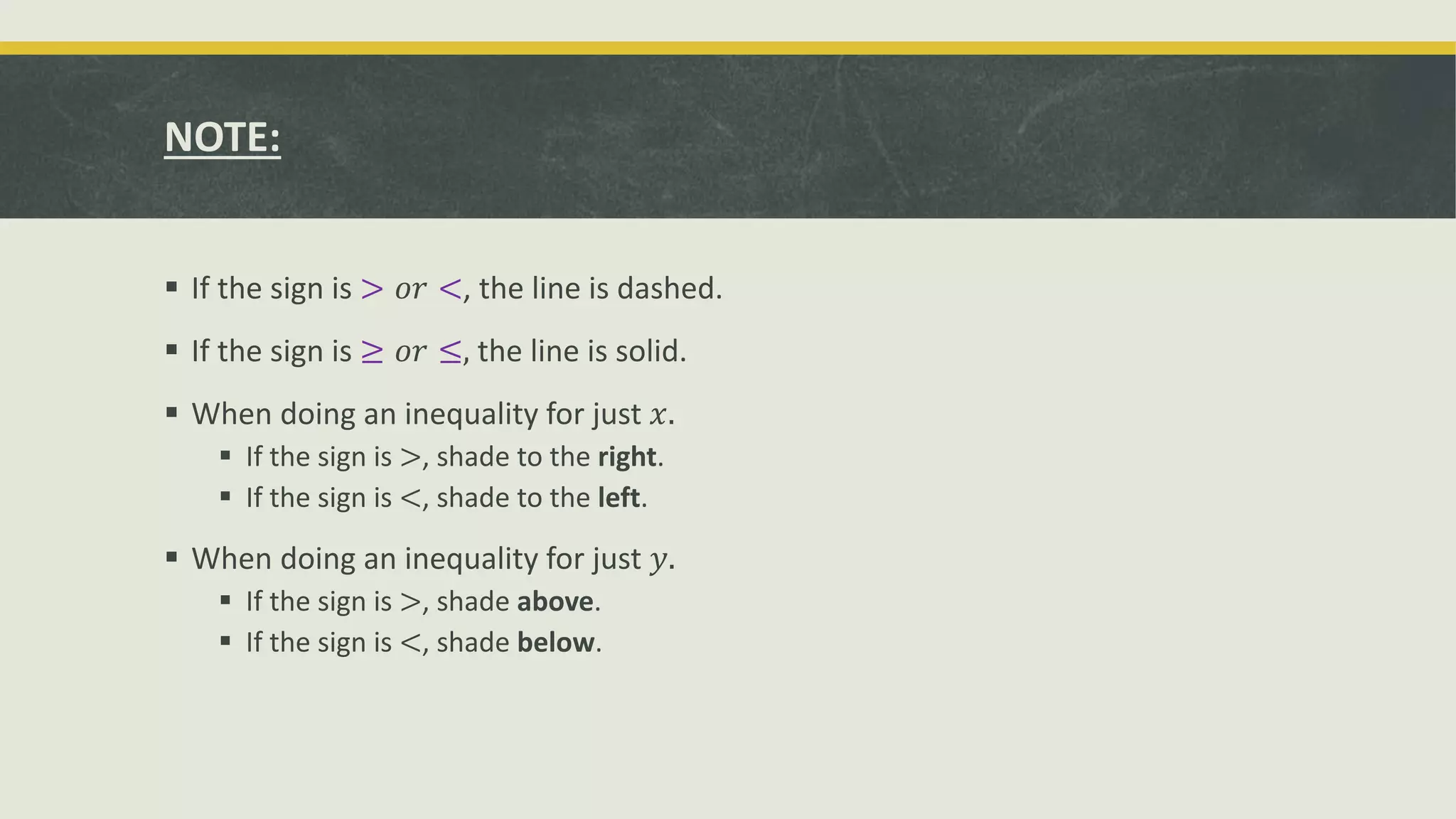 NOTE:
 If the sign is > 𝑜𝑟 <, the line is dashed.
 If the sign is ≥ 𝑜𝑟 ≤, the line is solid.
 When doing an inequality for just 𝑥.
 If the sign is >, shade to the right.
 If the sign is <, shade to the left.
 When doing an inequality for just 𝑦.
 If the sign is >, shade above.
 If the sign is <, shade below.
 