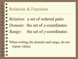 Relations & Functions

Relation: a set of ordered pairs
Domain: the set of x-coordinates
Range: the set of y-coordinates

When writing the domain and range, do not
 repeat values.
 