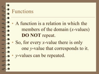 Functions

• A function is a relation in which the
     members of the domain (x-values)
     DO NOT repeat.
• So, for every x-value there is only
     one y-value that corresponds to it.
• y-values can be repeated.
 