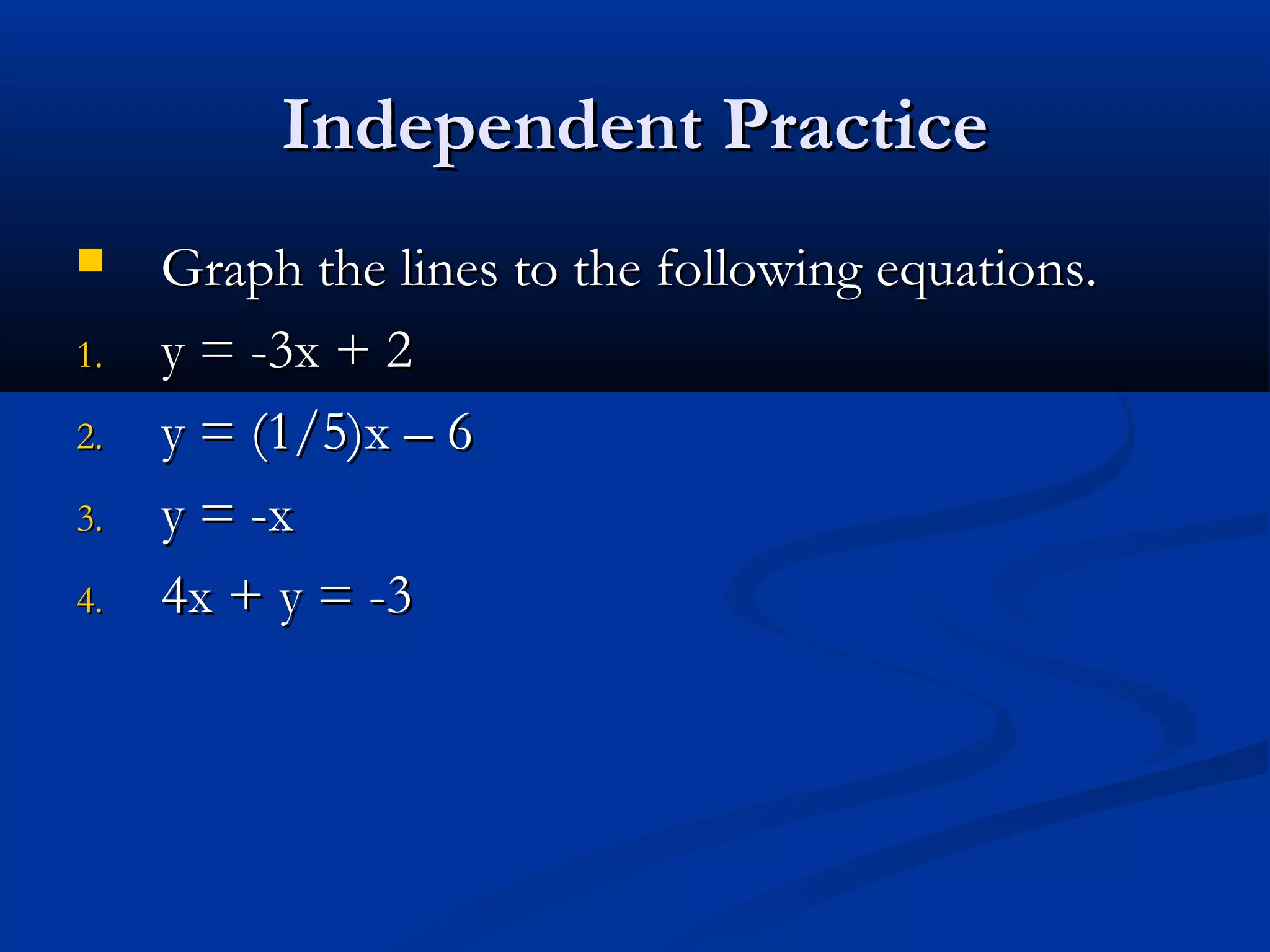 Independent PracticeIndependent Practice
 Graph the lines to the following equations.Graph the lines to the following equations.
1.1. y = -3x + 2y = -3x + 2
2.2. y = (1/5)x – 6y = (1/5)x – 6
3.3. y = -xy = -x
4.4. 4x + y = -34x + y = -3
 