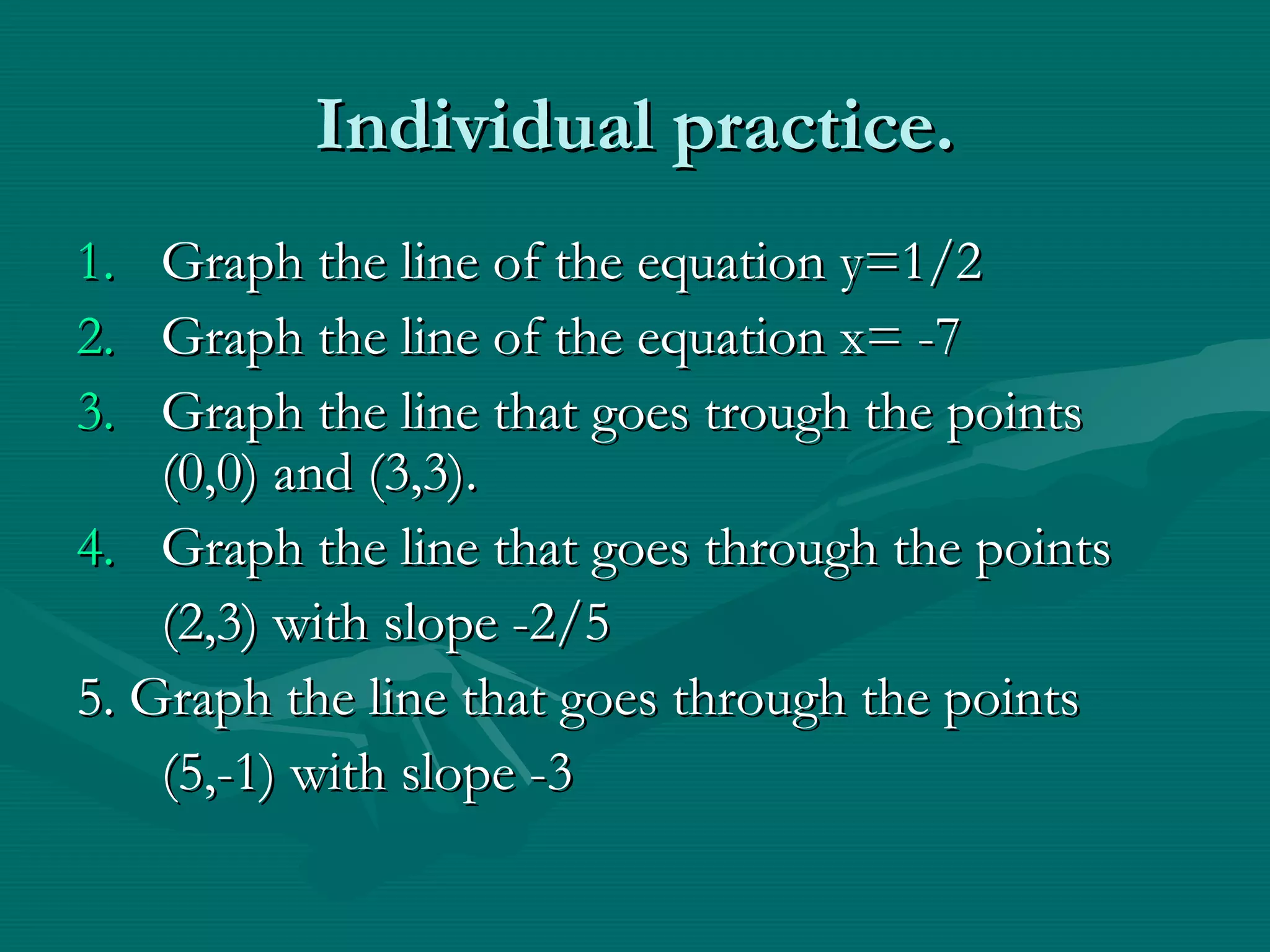 Individual practice.Individual practice.
1.1. Graph the line of the equation y=1/2Graph the line of the equation y=1/2
2.2. Graph the line of the equation x= -7Graph the line of the equation x= -7
3.3. Graph the line that goes trough the pointsGraph the line that goes trough the points
(0,0) and (3,3).(0,0) and (3,3).
4.4. Graph the line that goes through the pointsGraph the line that goes through the points
(2,3) with slope -2/5(2,3) with slope -2/5
5. Graph the line that goes through the points5. Graph the line that goes through the points
(5,-1) with slope -3(5,-1) with slope -3
 