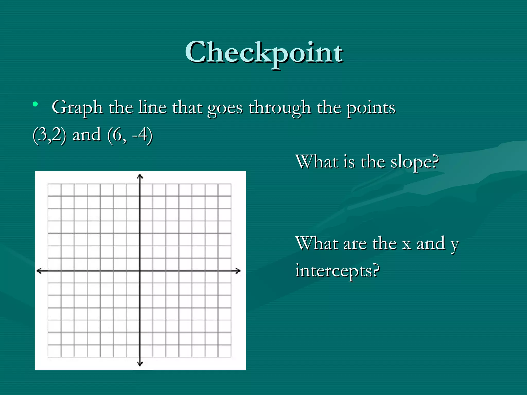 CheckpointCheckpoint
• Graph the line that goes through the pointsGraph the line that goes through the points
(3,2) and (6, -4)(3,2) and (6, -4)
What is the slope?What is the slope?
What are the x and yWhat are the x and y
intercepts?intercepts?
 