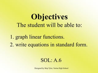Objectives
The student will be able to:
1. graph linear functions.
2. write equations in standard form.
SOL: A.6
Designed by Skip Tyler, Varina High School
 