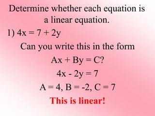 Determine whether each equation is
a linear equation.
1) 4x = 7 + 2y
Can you write this in the form
Ax + By = C?
4x - 2y = 7
A = 4, B = -2, C = 7
This is linear!
 