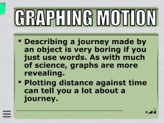  Describing a journey made by
an object is very boring if you
just use words. As with much
of science, graphs are more
revealing.
 Plotting distance against time
can tell you a lot about a
journey.
 