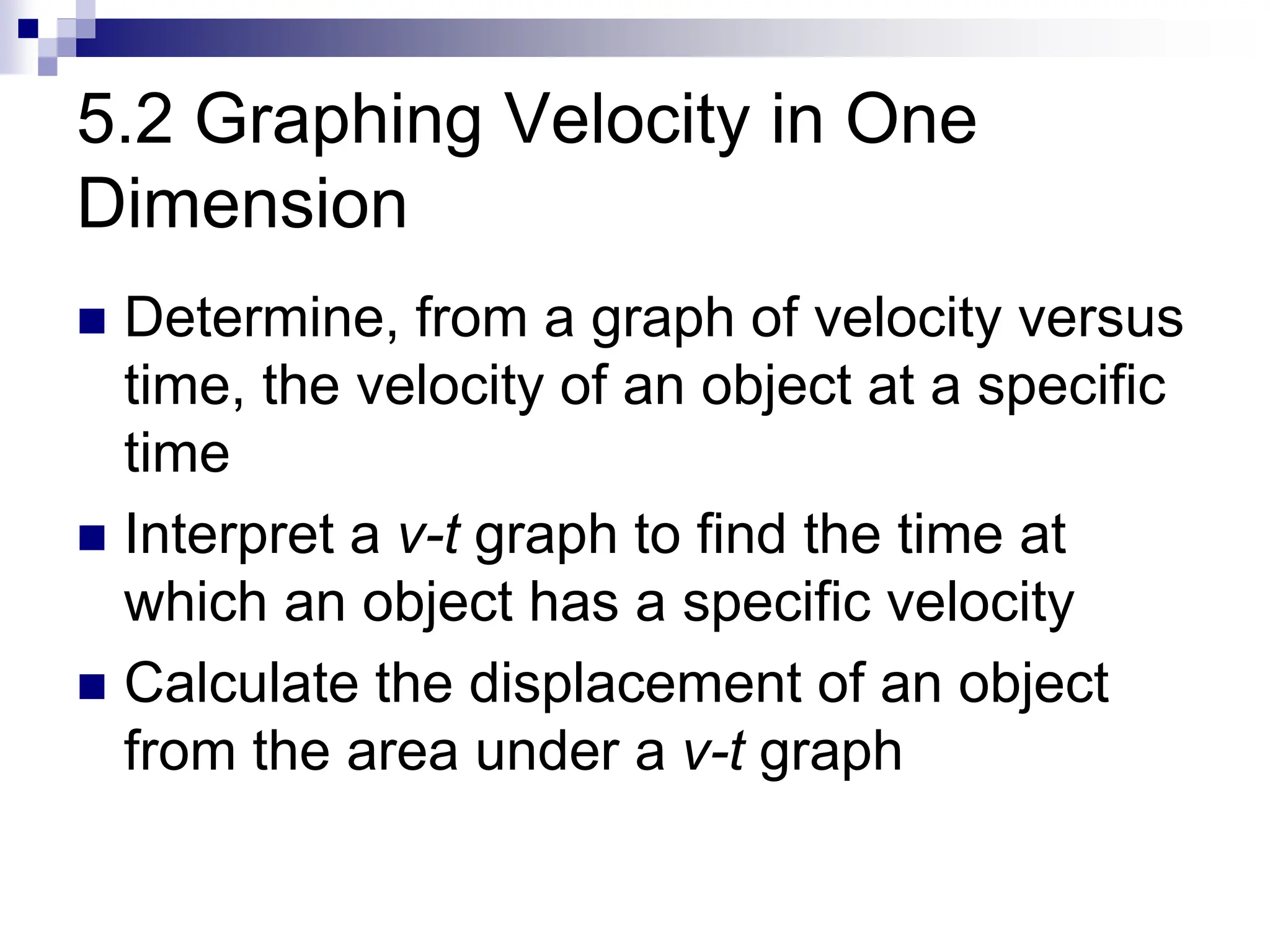 5.2 Graphing Velocity in One
Dimension
 Determine, from a graph of velocity versus
time, the velocity of an object at a specific
time
 Interpret a v-t graph to find the time at
which an object has a specific velocity
 Calculate the displacement of an object
from the area under a v-t graph
 