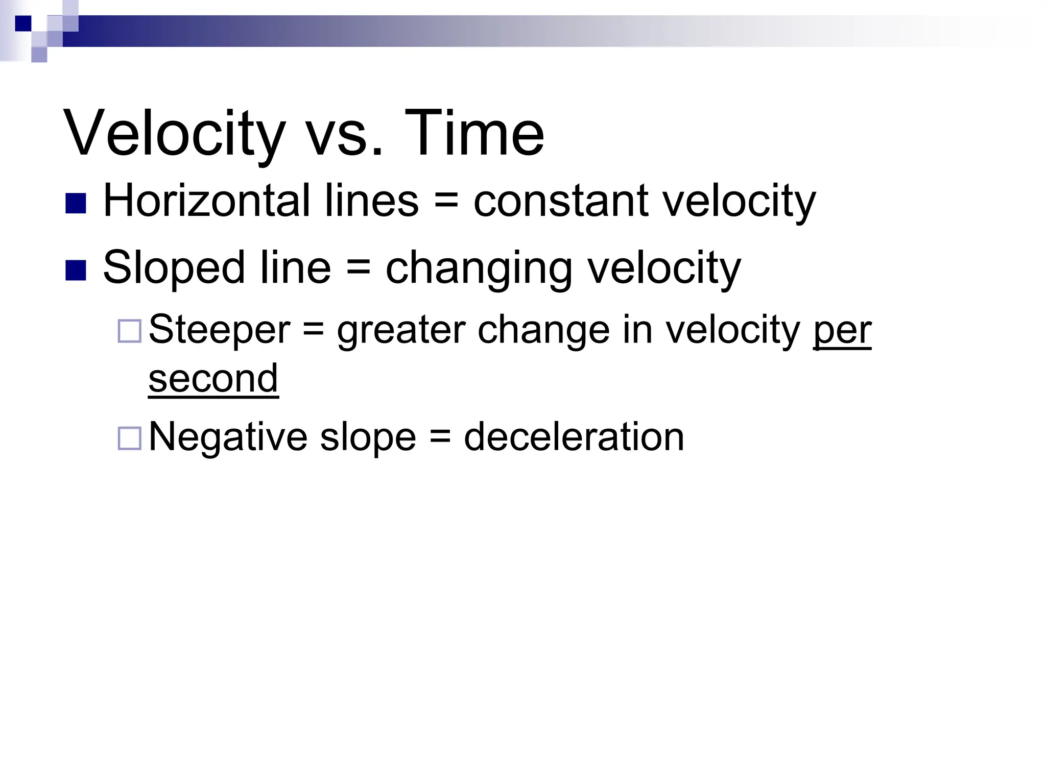 Velocity vs. Time
 Horizontal lines = constant velocity
 Sloped line = changing velocity
Steeper = greater change in velocity per
second
Negative slope = deceleration
 