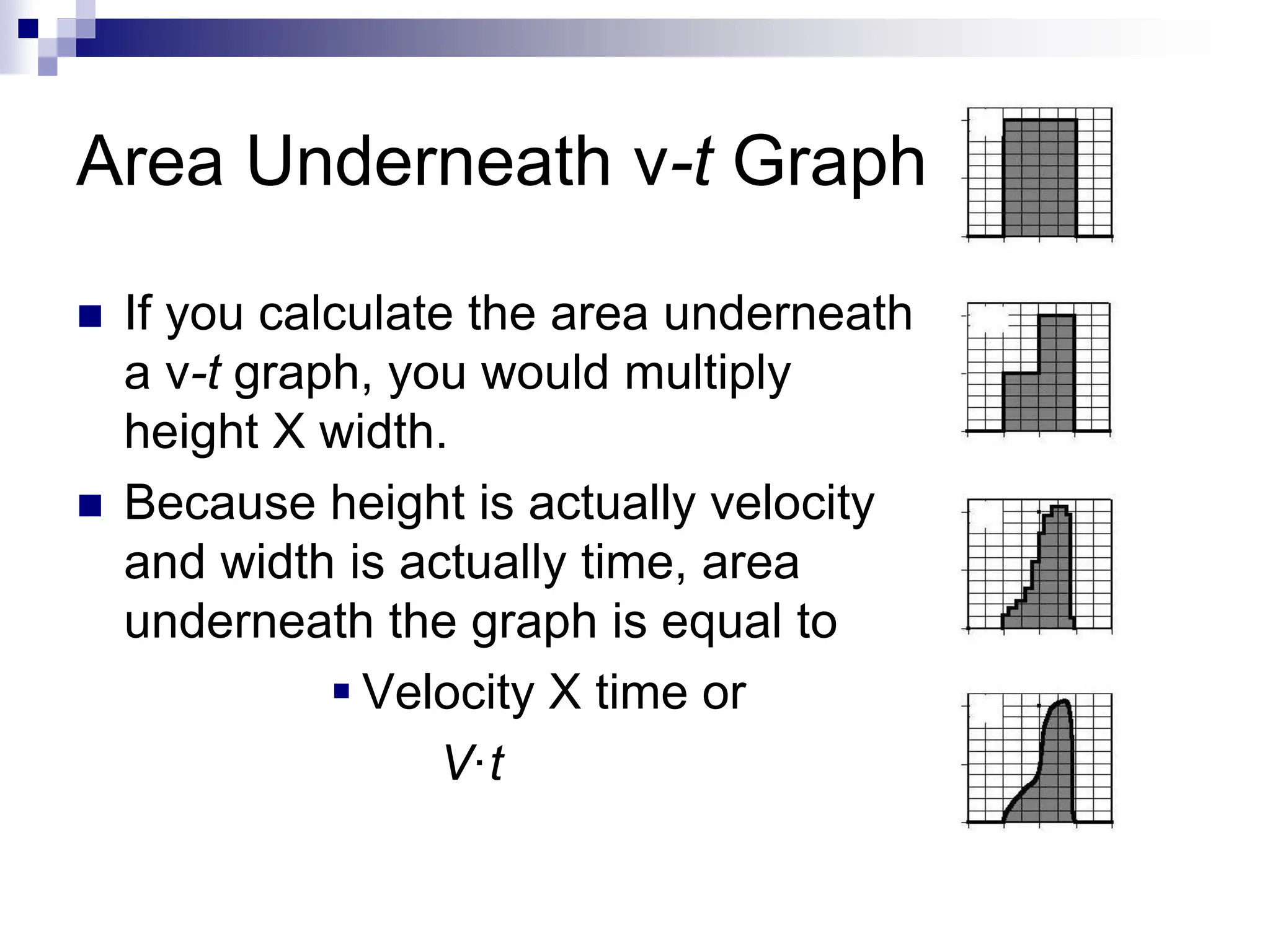 Area Underneath v-t Graph
 If you calculate the area underneath
a v-t graph, you would multiply
height X width.
 Because height is actually velocity
and width is actually time, area
underneath the graph is equal to
 Velocity X time or
V·t
 
