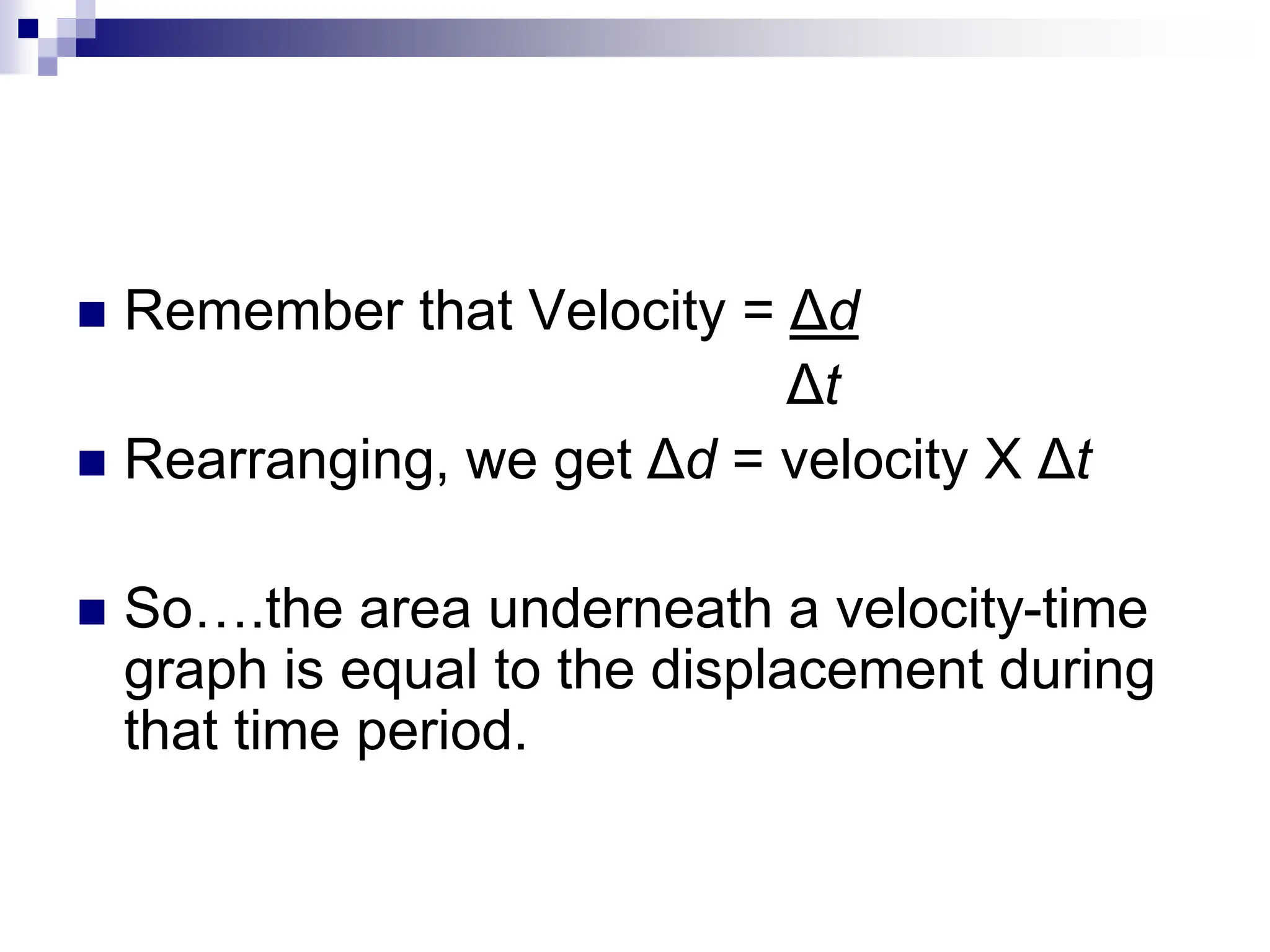  Remember that Velocity = Δd
Δt
 Rearranging, we get Δd = velocity X Δt
 So….the area underneath a velocity-time
graph is equal to the displacement during
that time period.
 