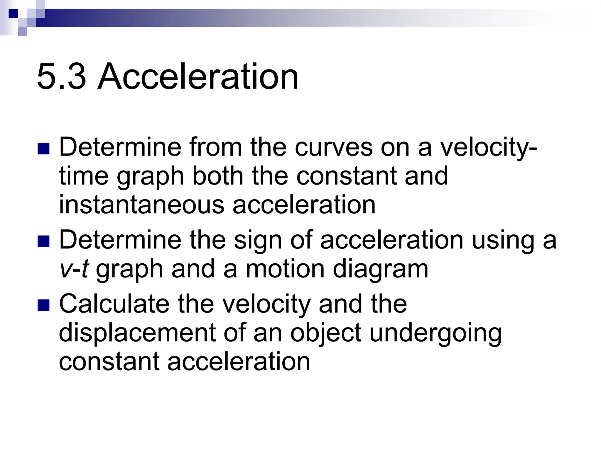 5.3 Acceleration
 Determine from the curves on a velocity-
time graph both the constant and
instantaneous acceleration
 Determine the sign of acceleration using a
v-t graph and a motion diagram
 Calculate the velocity and the
displacement of an object undergoing
constant acceleration
 