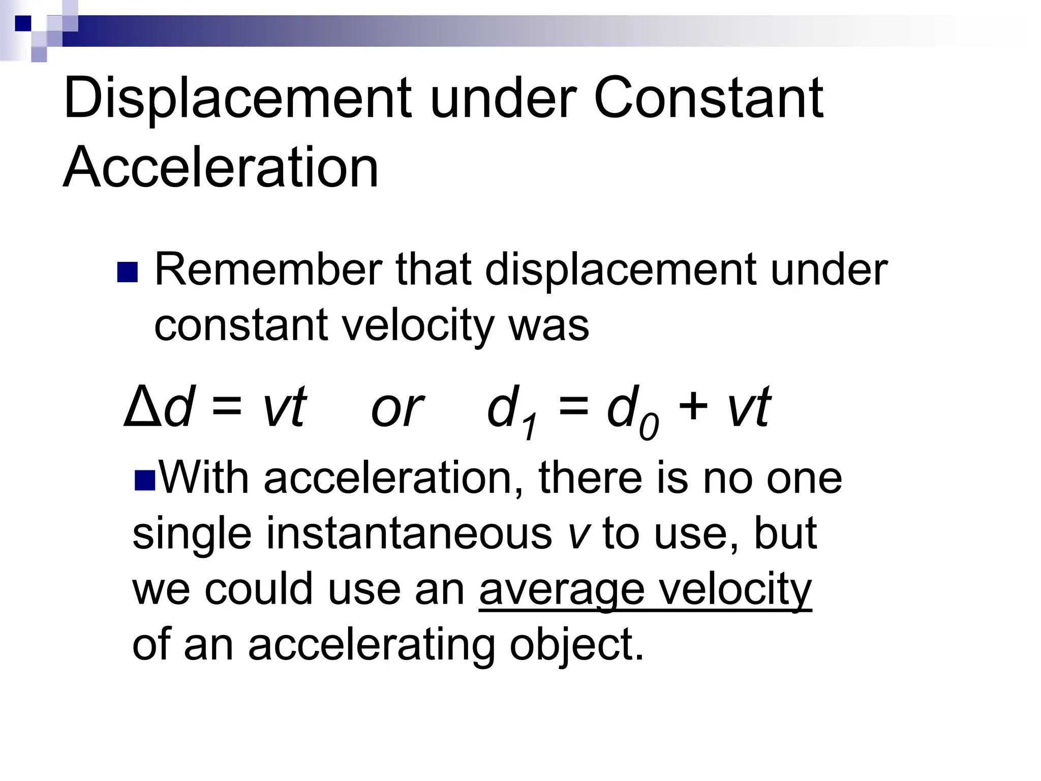 Displacement under Constant
Acceleration
 Remember that displacement under
constant velocity was
With acceleration, there is no one
single instantaneous v to use, but
we could use an average velocity
of an accelerating object.
Δd = vt or d1 = d0 + vt
 
