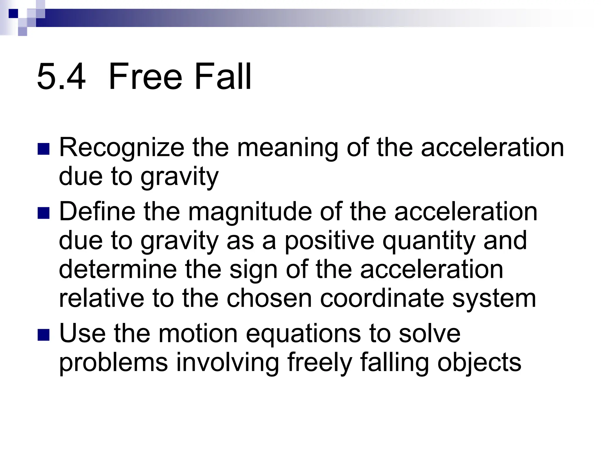 5.4 Free Fall
 Recognize the meaning of the acceleration
due to gravity
 Define the magnitude of the acceleration
due to gravity as a positive quantity and
determine the sign of the acceleration
relative to the chosen coordinate system
 Use the motion equations to solve
problems involving freely falling objects
 