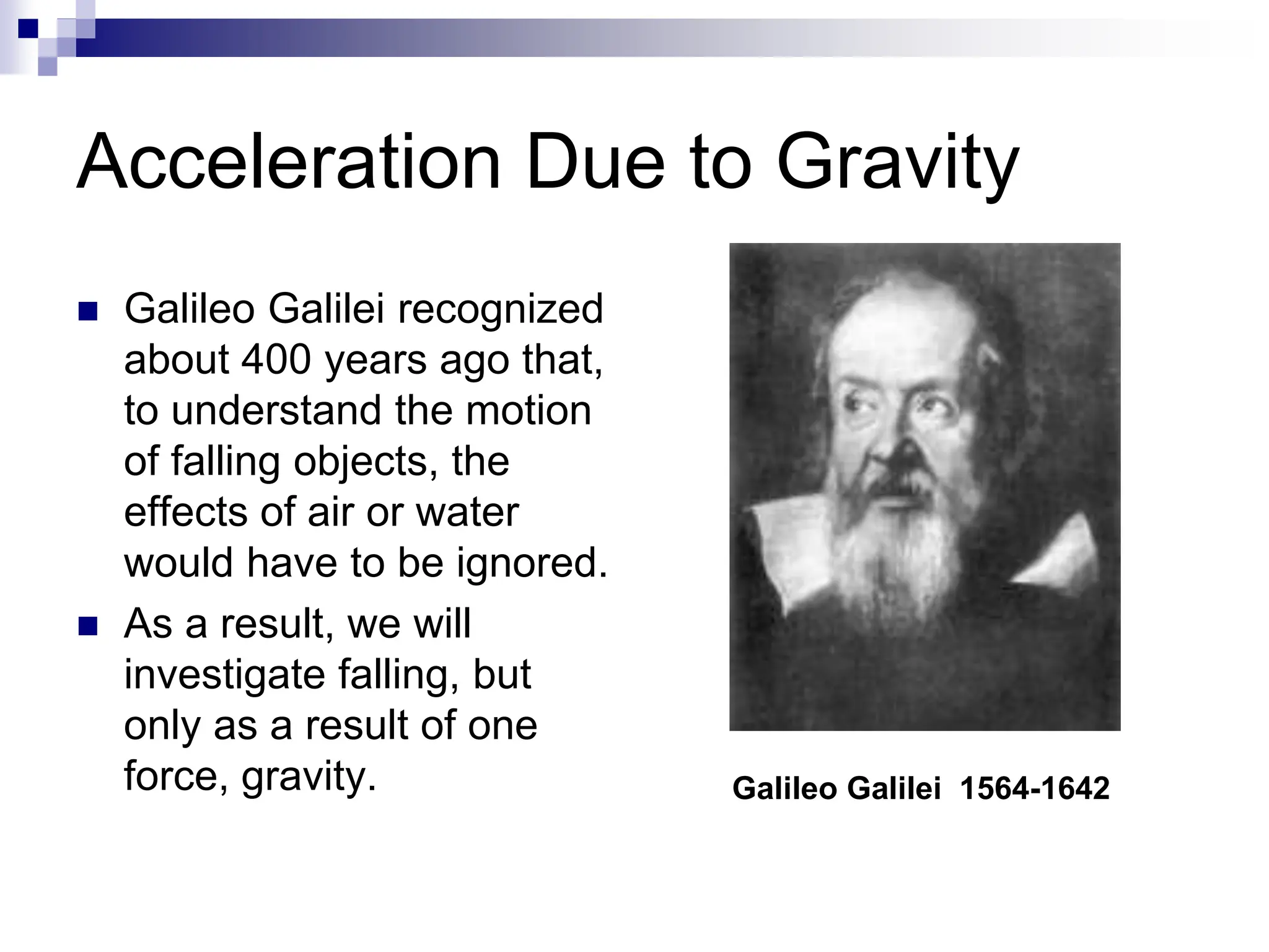 Acceleration Due to Gravity
 Galileo Galilei recognized
about 400 years ago that,
to understand the motion
of falling objects, the
effects of air or water
would have to be ignored.
 As a result, we will
investigate falling, but
only as a result of one
force, gravity. Galileo Galilei 1564-1642
 