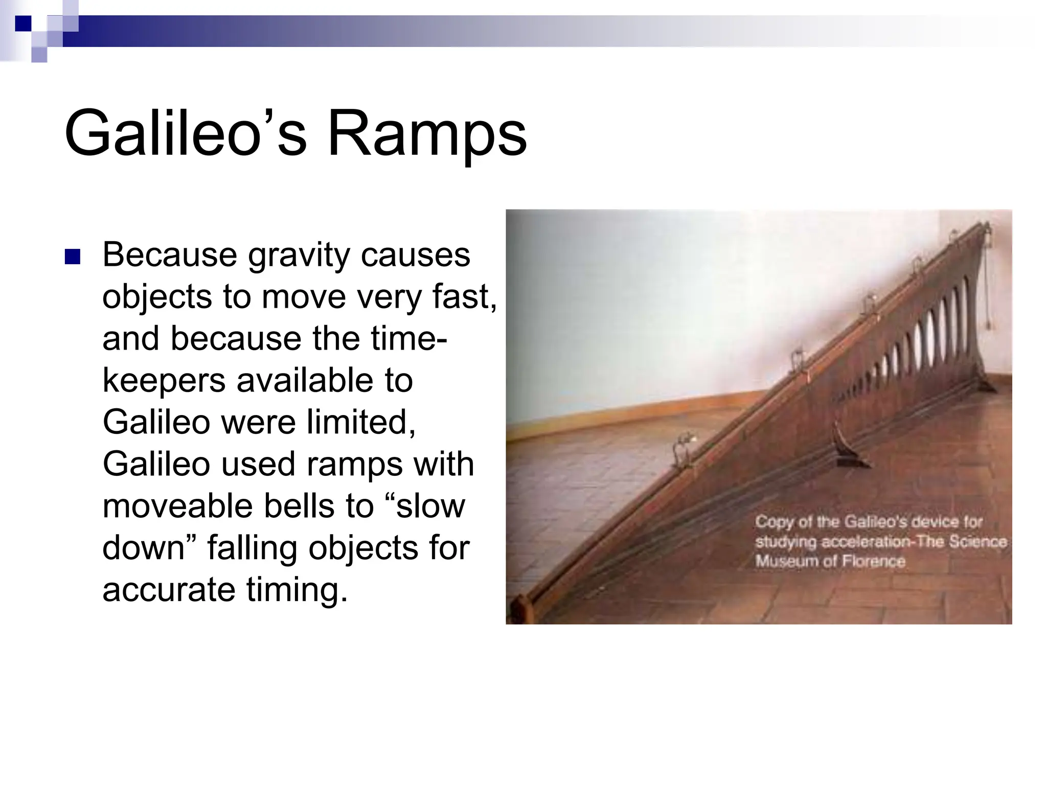 Galileo’s Ramps
 Because gravity causes
objects to move very fast,
and because the time-
keepers available to
Galileo were limited,
Galileo used ramps with
moveable bells to “slow
down” falling objects for
accurate timing.
 