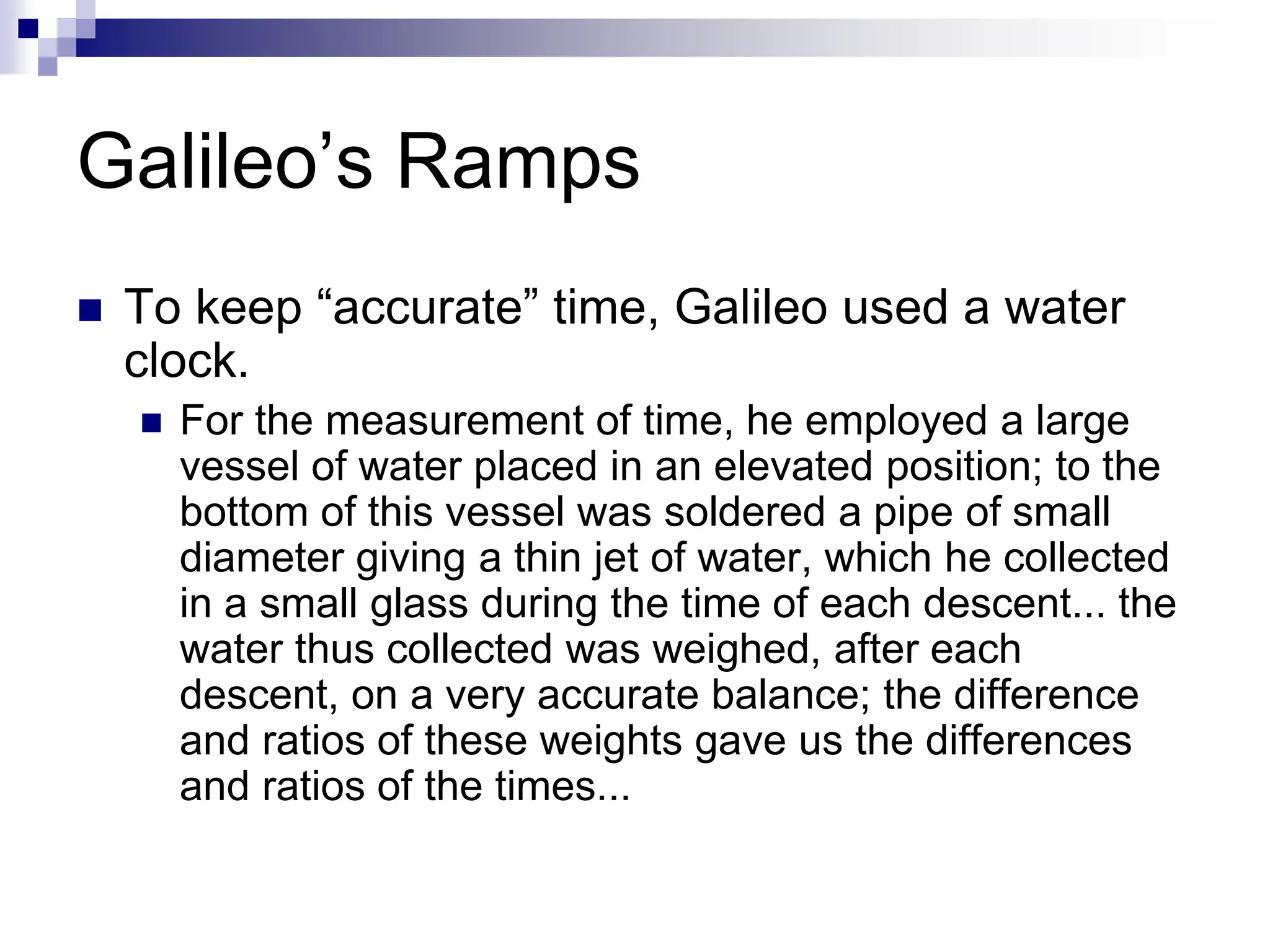 Galileo’s Ramps
 To keep “accurate” time, Galileo used a water
clock.
 For the measurement of time, he employed a large
vessel of water placed in an elevated position; to the
bottom of this vessel was soldered a pipe of small
diameter giving a thin jet of water, which he collected
in a small glass during the time of each descent... the
water thus collected was weighed, after each
descent, on a very accurate balance; the difference
and ratios of these weights gave us the differences
and ratios of the times...
 