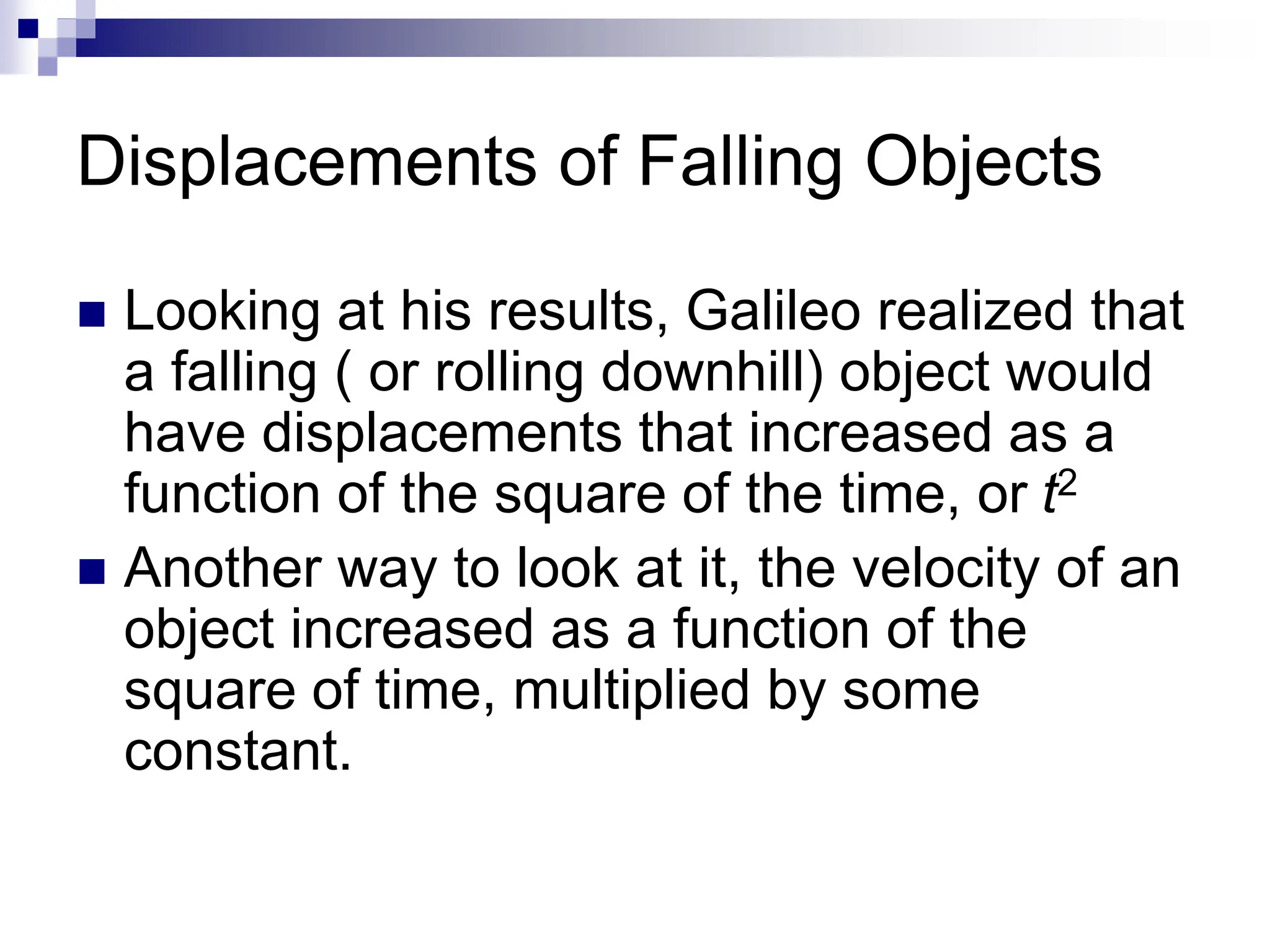 Displacements of Falling Objects
 Looking at his results, Galileo realized that
a falling ( or rolling downhill) object would
have displacements that increased as a
function of the square of the time, or t2
 Another way to look at it, the velocity of an
object increased as a function of the
square of time, multiplied by some
constant.
 