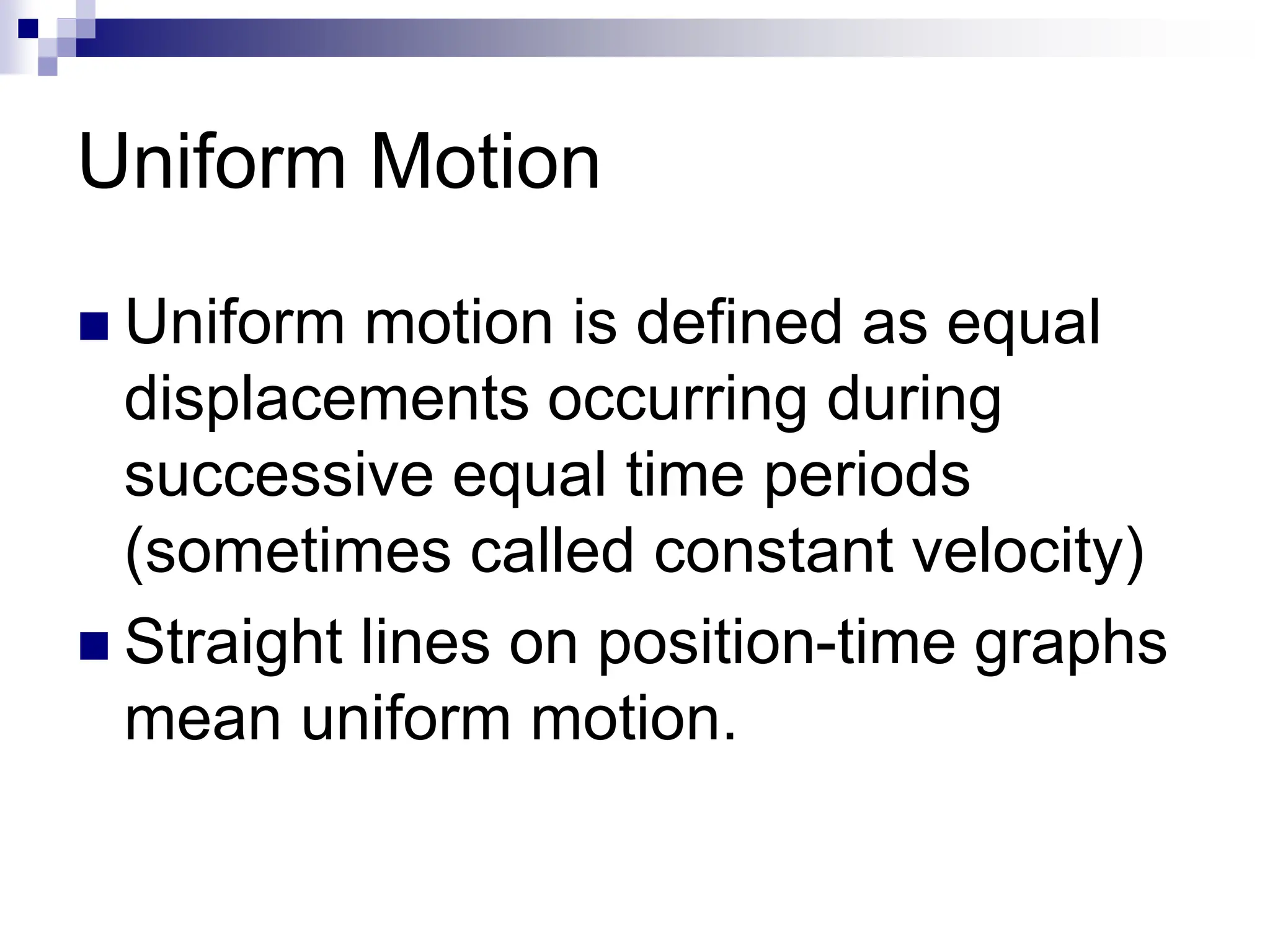 Uniform Motion
 Uniform motion is defined as equal
displacements occurring during
successive equal time periods
(sometimes called constant velocity)
 Straight lines on position-time graphs
mean uniform motion.
 