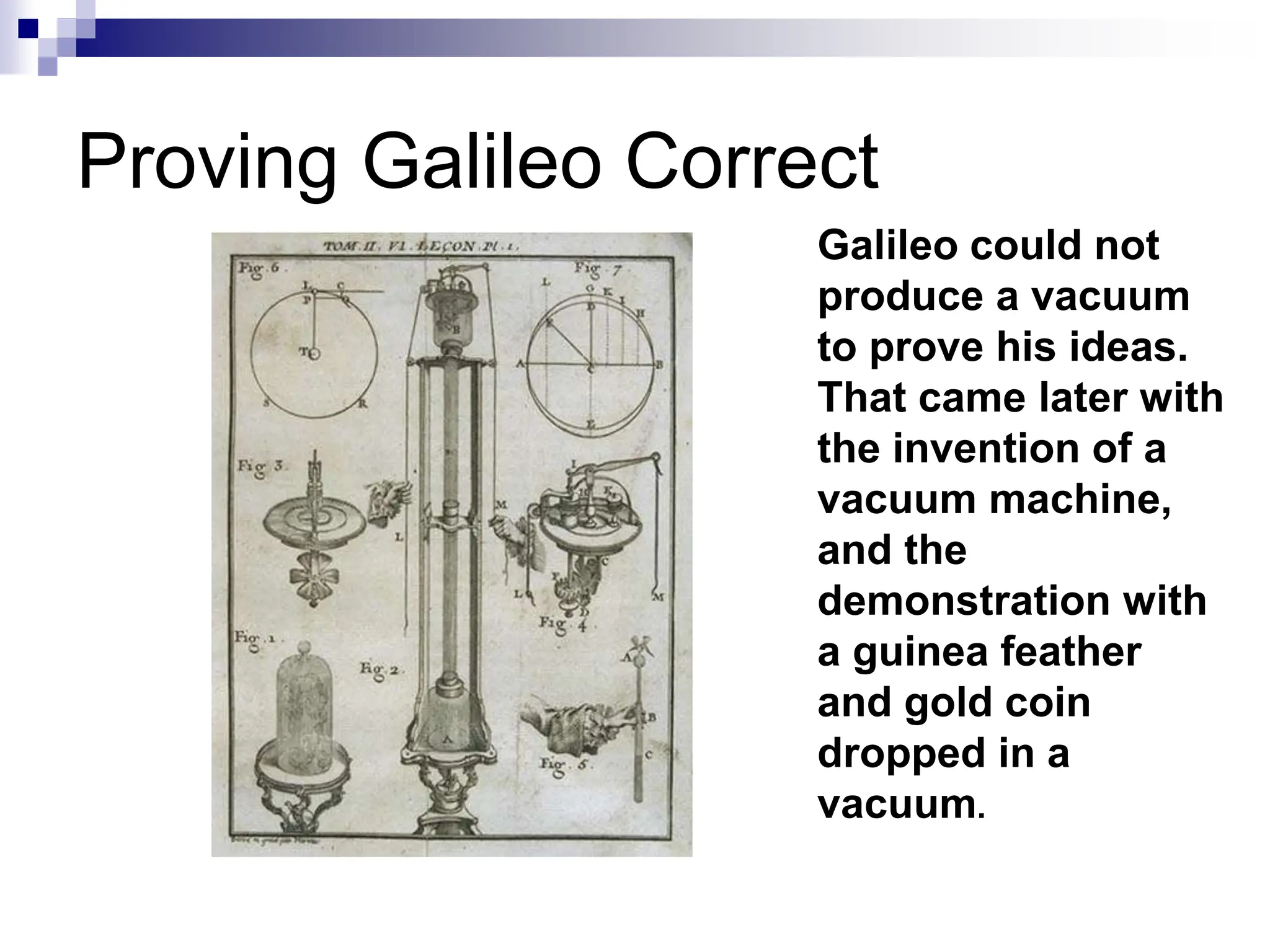 Proving Galileo Correct
Galileo could not
produce a vacuum
to prove his ideas.
That came later with
the invention of a
vacuum machine,
and the
demonstration with
a guinea feather
and gold coin
dropped in a
vacuum.
 