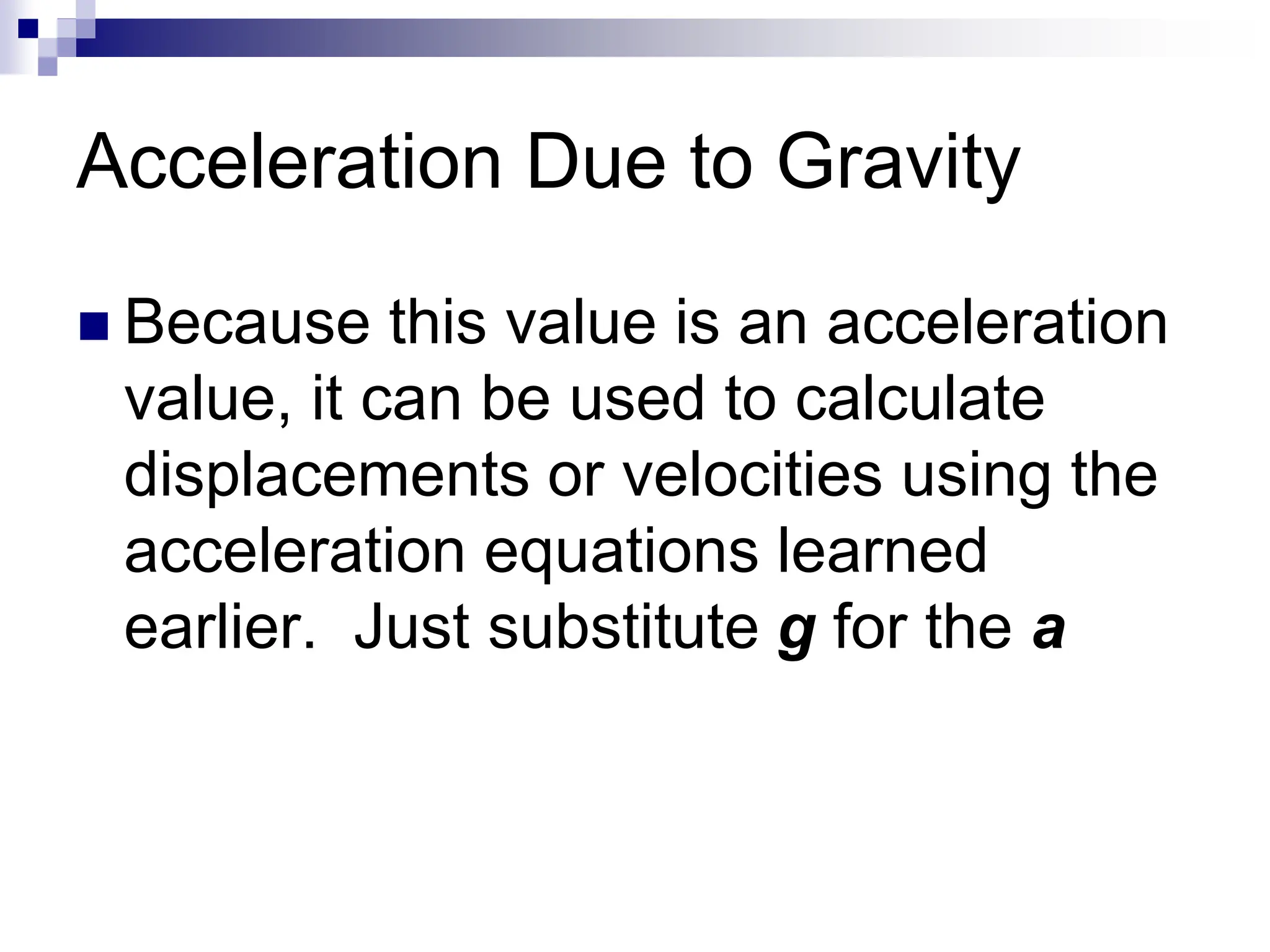 Acceleration Due to Gravity
 Because this value is an acceleration
value, it can be used to calculate
displacements or velocities using the
acceleration equations learned
earlier. Just substitute g for the a
 