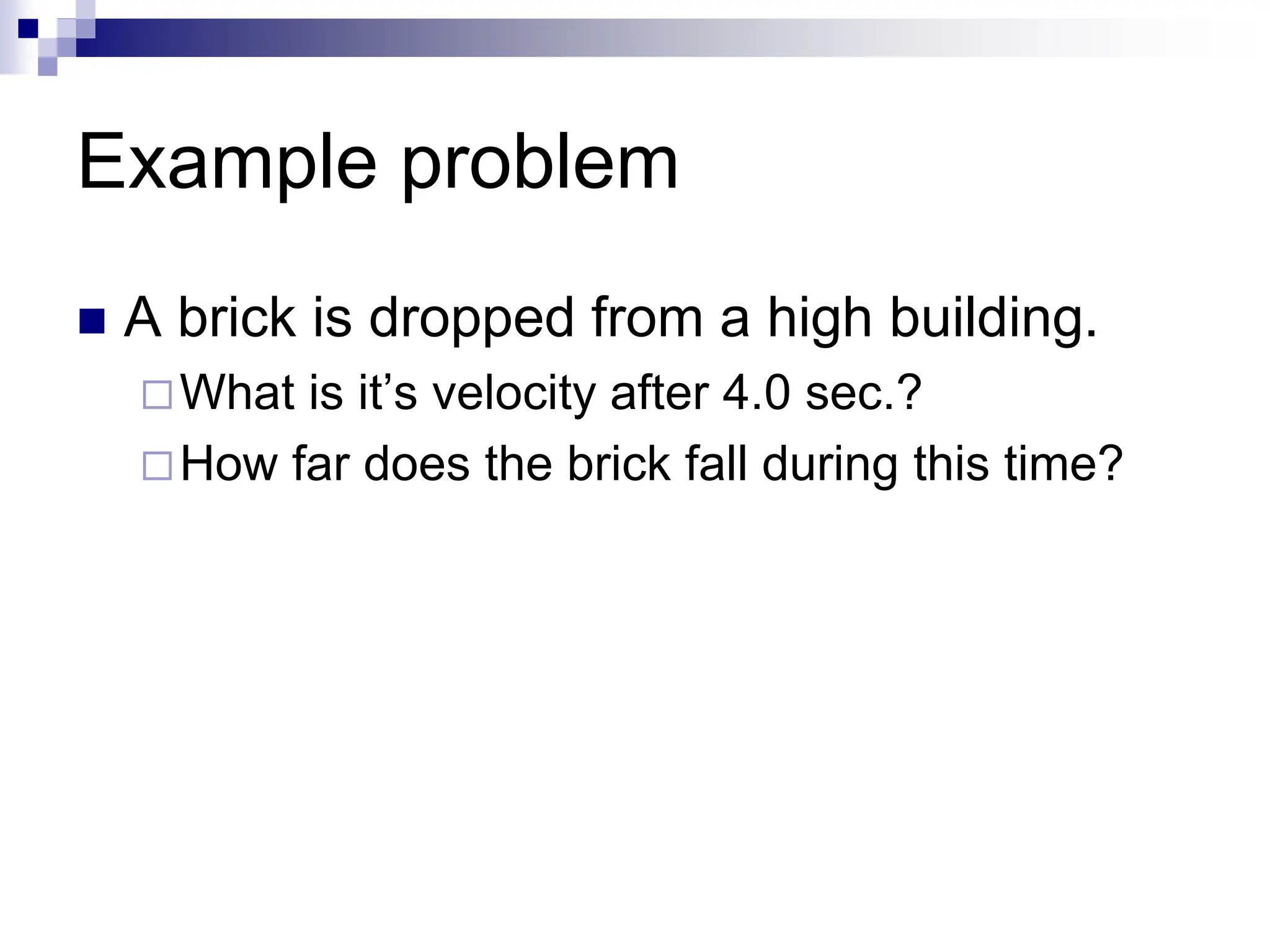 Example problem
 A brick is dropped from a high building.
What is it’s velocity after 4.0 sec.?
How far does the brick fall during this time?
 