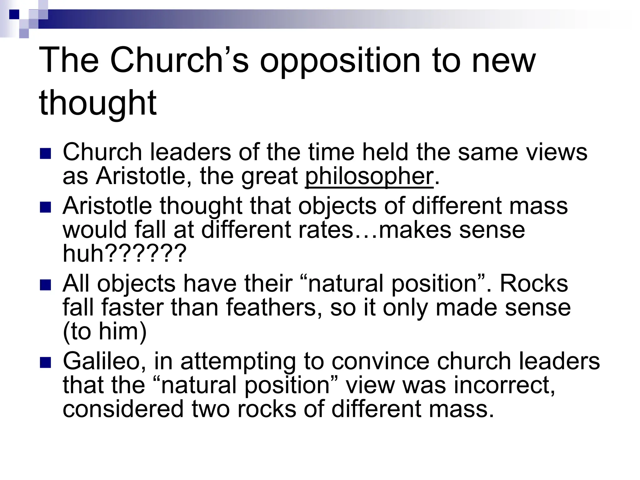 The Church’s opposition to new
thought
 Church leaders of the time held the same views
as Aristotle, the great philosopher.
 Aristotle thought that objects of different mass
would fall at different rates…makes sense
huh??????
 All objects have their “natural position”. Rocks
fall faster than feathers, so it only made sense
(to him)
 Galileo, in attempting to convince church leaders
that the “natural position” view was incorrect,
considered two rocks of different mass.
 