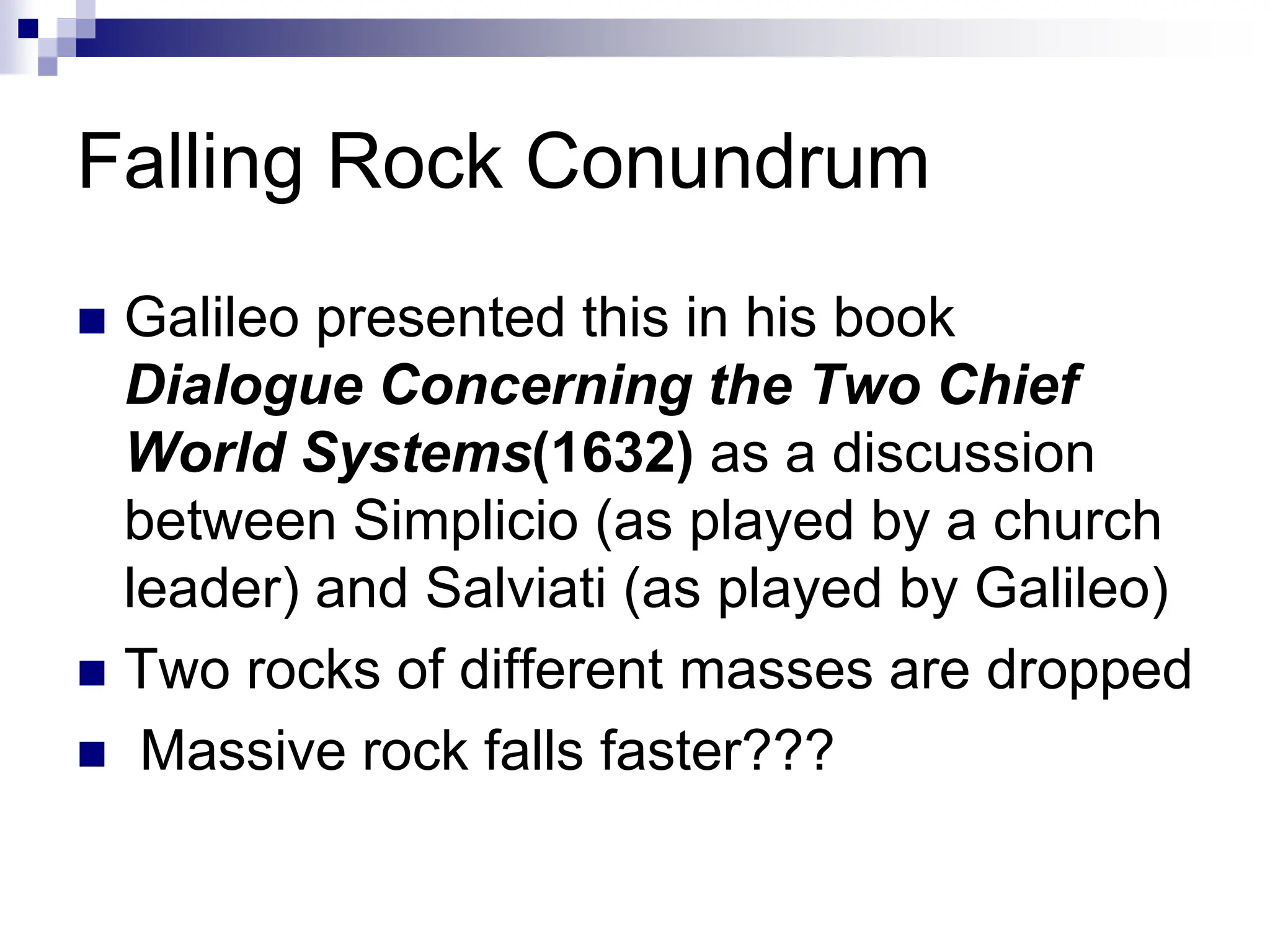 Falling Rock Conundrum
 Galileo presented this in his book
Dialogue Concerning the Two Chief
World Systems(1632) as a discussion
between Simplicio (as played by a church
leader) and Salviati (as played by Galileo)
 Two rocks of different masses are dropped
 Massive rock falls faster???
 