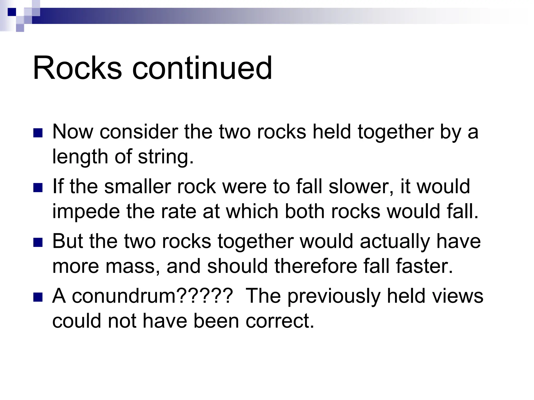 Rocks continued
 Now consider the two rocks held together by a
length of string.
 If the smaller rock were to fall slower, it would
impede the rate at which both rocks would fall.
 But the two rocks together would actually have
more mass, and should therefore fall faster.
 A conundrum????? The previously held views
could not have been correct.
 