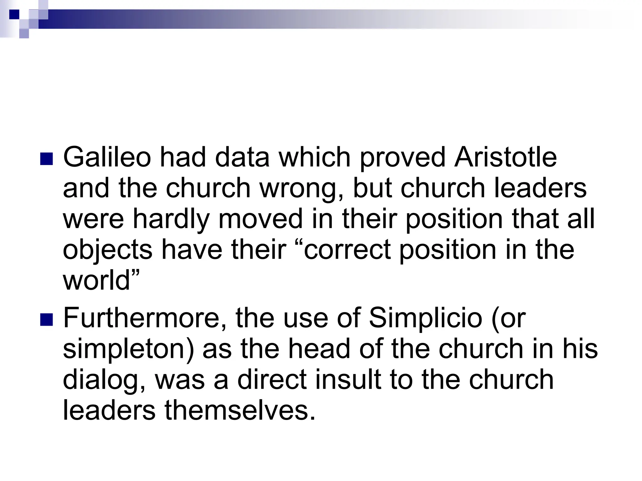  Galileo had data which proved Aristotle
and the church wrong, but church leaders
were hardly moved in their position that all
objects have their “correct position in the
world”
 Furthermore, the use of Simplicio (or
simpleton) as the head of the church in his
dialog, was a direct insult to the church
leaders themselves.
 