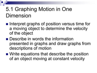 5.1 Graphing Motion in One
Dimension
 Interpret graphs of position versus time for
a moving object to determine the velocity
of the object
 Describe in words the information
presented in graphs and draw graphs from
descriptions of motion
 Write equations that describe the position
of an object moving at constant velocity
 