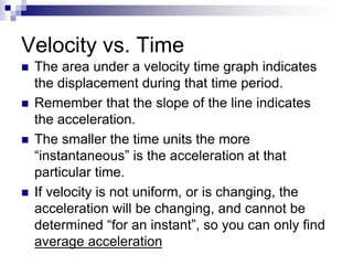 Velocity vs. Time
 The area under a velocity time graph indicates
the displacement during that time period.
 Remember that the slope of the line indicates
the acceleration.
 The smaller the time units the more
“instantaneous” is the acceleration at that
particular time.
 If velocity is not uniform, or is changing, the
acceleration will be changing, and cannot be
determined “for an instant”, so you can only find
average acceleration
 