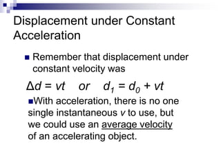 Displacement under Constant
Acceleration
 Remember that displacement under
constant velocity was
With acceleration, there is no one
single instantaneous v to use, but
we could use an average velocity
of an accelerating object.
Δd = vt or d1 = d0 + vt
 