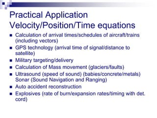 Practical Application
Velocity/Position/Time equations
 Calculation of arrival times/schedules of aircraft/trains
(including vectors)
 GPS technology (arrival time of signal/distance to
satellite)
 Military targeting/delivery
 Calculation of Mass movement (glaciers/faults)
 Ultrasound (speed of sound) (babies/concrete/metals)
Sonar (Sound Navigation and Ranging)
 Auto accident reconstruction
 Explosives (rate of burn/expansion rates/timing with det.
cord)
 