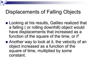 Displacements of Falling Objects
 Looking at his results, Galileo realized that
a falling ( or rolling downhill) object would
have displacements that increased as a
function of the square of the time, or t2
 Another way to look at it, the velocity of an
object increased as a function of the
square of time, multiplied by some
constant.
 