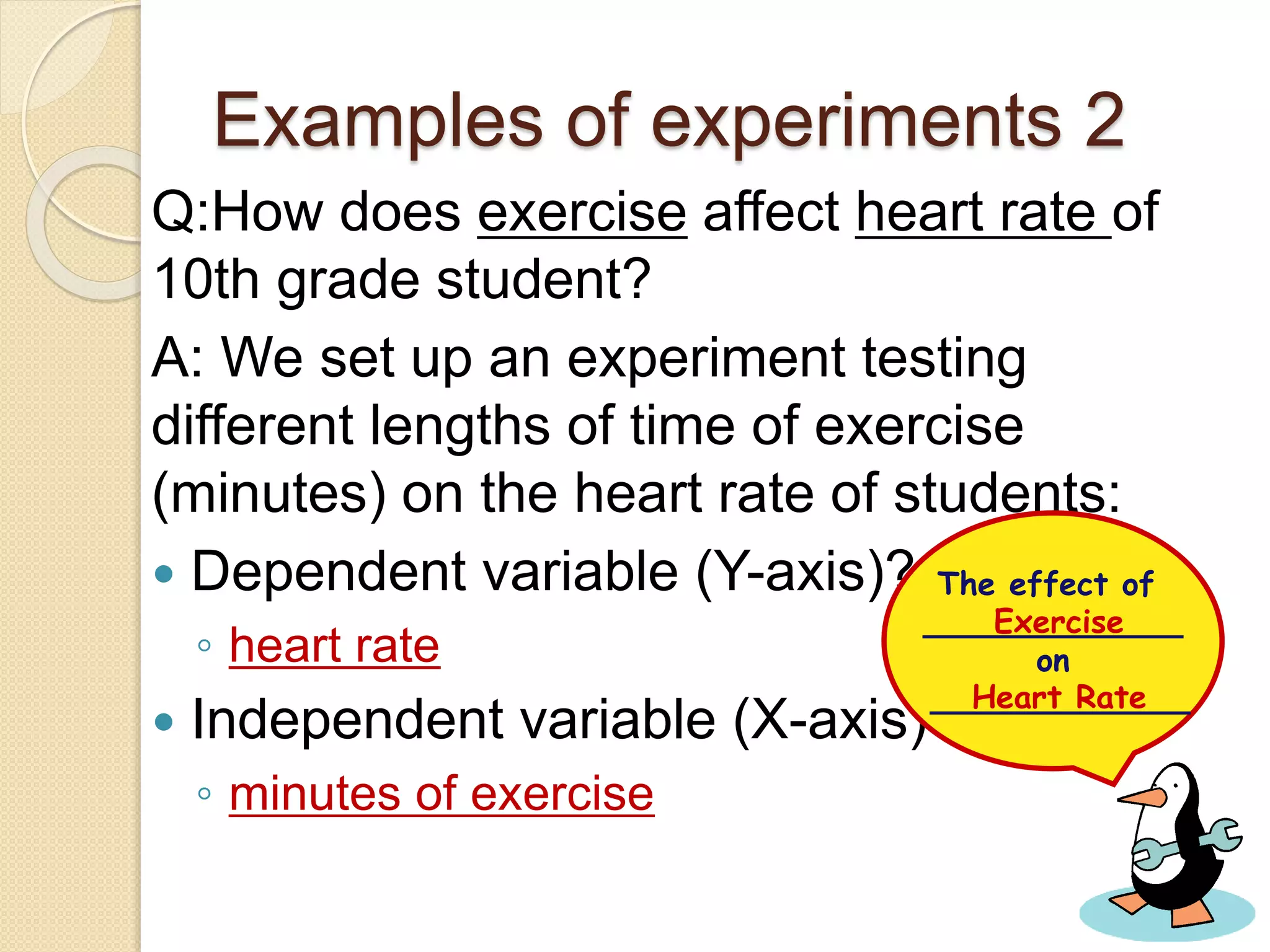 Examples of experiments 2
Q:How does exercise affect heart rate of
10th grade student?
A: We set up an experiment testing
different lengths of time of exercise
(minutes) on the heart rate of students:
 Dependent variable (Y-axis)?
◦ heart rate
 Independent variable (X-axis)?
◦ minutes of exercise
The effect of
_____________
on
_____________
Exercise
Heart Rate
 