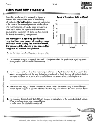Name                                                                        Date

                                             USING DATA AND STATISTICS

                                             Once data is collected, it is analyzed for trends or                                        Pairs of Sneakers Sold in March
                                             patterns. This analysis often leads to formulating                                         24
                                             a hypothesis. A hypothesis is a proposed explanation
                                             of the cause of the observed pattern or an idea about                                      20




                                                                                                                      Number of Pairs
                                             what might influence it. It can be tested by making a
                                                                                                                                        16
                                             prediction based on the hypothesis of how another
                                             observation or experiment will come out, then making                                       12
                                             the observation or doing the experiment.
                                                                                                                                         8
                                             The manager of a sporting goods store
                                                                                                                                         4
                                             recorded how many pairs of sneakers were
                                             sold each week during the month of March.                                                   0
                                             She organized the data in a bar graph. Use                                                      1      2          3   4
                                                                                                                                                        Week
                                             the graph to answer the questions.

                                              1. List the weeks from least to greatest sneaker sales.
                                                 [Week 2, Week 1, Week 4, Week 3]

                                              2. The manager analyzed the graph for trends. What pattern does the graph show regarding sales
                                                 during the first and last halves of the month?
                                                 [The total number of sneakers sold during the last half of the month is greater than the total number sold

                                                 during the first half of the month.]

                                              3. The manager wants to schedule a week-long sneaker sale in April. Based on the data obtained in
                                                 March, she decided to hold the sale during the second week in April. Suggest a hypothesis that the
                                                 manager may have made about what could influence the pattern when scheduling the sale.
©Discovery Education. All Rights Reserved.




                                                 [Possible answer: The manager might have thought that if she scheduled a sale during the week with the least

                                                  amount of sneaker sales, or Week 2, then the monthly total of sneaker sales will increase.]

                                              4. Next to the sporting goods store is a town recreation center. The town’s spring basketball league
                                                 started April 1. Suggest a hypothesis for how this fact may have affected the store’s sales in March.
                                                 [It is possible that players in the league bought new sneakers just before the start of the league season.]



                                              5. The manager decides to distribute 10%-off coupons to each player in the spring basketball league.
                                                 What hypothesis would be a reasonable one
                                                 to make about the effect of the coupons?
                                                 [If the store offers players sneakers at a discount price, then the store’s sneaker sales

                                                 will increase.]


                                                                                                                                                                       LEVEL
                                                                                                                                                                           1
                                                               Discovering Math, Statistics and Data Analysis, Using Data and Statistics...or, Shedding Light
 