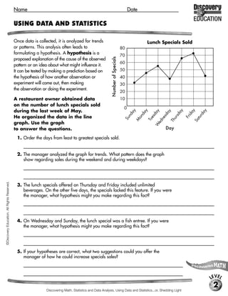 Name                                                                                      Date

                                             USING DATA AND STATISTICS

                                             Once data is collected, it is analyzed for trends                                                     Lunch Specials Sold
                                             or patterns. This analysis often leads to                                            80
                                             formulating a hypothesis. A hypothesis is a
                                                                                                                                  70




                                                                                                             Number of Specials
                                             proposed explanation of the cause of the observed
                                                                                                                                  60
                                             pattern or an idea about what might influence it.
                                             It can be tested by making a prediction based on                                     50
                                             the hypothesis of how another observation or                                         40
                                             experiment will come out, then making                                                30
                                             the observation or doing the experiment.
                                                                                                                                  20
                                             A restaurant owner obtained data                                                     10
                                             on the number of lunch specials sold
                                                                                                                                   0
                                             during the last week of May.



                                                                                                                                       ay


                                                                                                                                                y




                                                                                                                                                                       ay

                                                                                                                                                                             ay


                                                                                                                                                                                      y
                                                                                                                                                       ay

                                                                                                                                                             ay
                                                                                                                                              da




                                                                                                                                                                                   da
                                                                                                                                       nd




                                                                                                                                                                       sd


                                                                                                                                                                            id
                                                                                                                                                        d

                                                                                                                                                            sd
                                             He organized the data in the line




                                                                                                                                            on




                                                                                                                                                                                  tur
                                                                                                                                                     es




                                                                                                                                                                            Fr
                                                                                                                                                                   ur
                                                                                                                                                            ne
                                                                                                                                   Su




                                                                                                                                                   Tu




                                                                                                                                                                                 Sa
                                                                                                                                            M




                                                                                                                                                                  Th
                                                                                                                                                        ed
                                             graph. Use the graph




                                                                                                                                                       W
                                             to answer the questions.                                                                                            Day

                                              1. Order the days from least to greatest specials sold.
                                                  [Sunday, Wednesday, Saturday, Monday, Tuesday, Thursday, Friday]

                                              2. The manager analyzed the graph for trends. What pattern does the graph
                                                 show regarding sales during the weekend and during weekdays?
                                                  [The number of sales on a weekend day tends to be less than those on weekdays.]
©Discovery Education. All Rights Reserved.




                                              3. The lunch specials offered on Thursday and Friday included unlimited
                                                 beverages. On the other five days, the specials lacked this feature. If you were
                                                 the manager, what hypothesis might you make regarding this fact?
                                                  [If the special includes a beverage, then more customers will order it.]



                                              4. On Wednesday and Sunday, the lunch special was a fish entree. If you were
                                                 the manager, what hypothesis might you make regarding this fact?
                                                  [If the special is a fish entree, then less customers will order it.]



                                              5. If your hypotheses are correct, what two suggestions could you offer the
                                                 manager of how he could increase specials sales?
                                                  [Possible answer: Always include unlimited beverages as part of a special and

                                                  do not offer fish entrees as specials.]
                                                                                                                                                                                          LEVEL
                                                                                                                                                                                           2
                                                                Discovering Math, Statistics and Data Analysis, Using Data and Statistics...or, Shedding Light
 