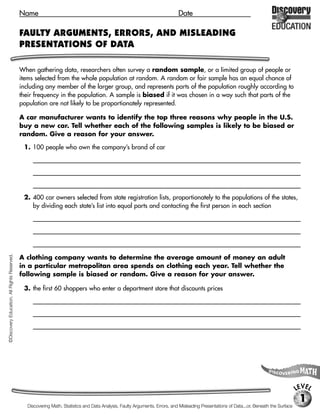 Name                                                                            Date

                                             FAULTY ARGUMENTS, ERRORS, AND MISLEADING
                                             PRESENTATIONS OF DATA

                                             When gathering data, researchers often survey a random sample, or a limited group of people or
                                             items selected from the whole population at random. A random or fair sample has an equal chance of
                                             including any member of the larger group, and represents parts of the population roughly according to
                                             their frequency in the population. A sample is biased if it was chosen in a way such that parts of the
                                             population are not likely to be proportionately represented.

                                             A car manufacturer wants to identify the top three reasons why people in the U.S.
                                             buy a new car. Tell whether each of the following samples is likely to be biased or
                                             random. Give a reason for your answer.

                                              1. 100 people who own the company’s brand of car
                                                  [biased, The U.S. population includes people who own many different brands of cars. So, the sample should

                                                  not be restricted to people who own one certain brand of car, who might have particular reasons for

                                                  choosing a car.]

                                              2. 400 car owners selected from state registration lists, proportionately to the populations of the states,
                                                 by dividing each state’s list into equal parts and contacting the first person in each section
                                                  [random, The sample represents a portion of the population selected at random without regard to any

                                                  characteristic that would affect reasons for buying a car.]
©Discovery Education. All Rights Reserved.




                                             A clothing company wants to determine the average amount of money an adult
                                             in a particular metropolitan area spends on clothing each year. Tell whether the
                                             following sample is biased or random. Give a reason for your answer.

                                              3. the first 60 shoppers who enter a department store that discounts prices
                                                  [biased, The sample does not include people who don’t shop at department stores that discount prices, or at

                                                  that particular store.]




                                                                                                                                                                                           LEVEL
                                                                                                                                                                                            1
                                                Discovering Math, Statistics and Data Analysis, Faulty Arguments, Errors, and Misleading Presentations of Data...or, Beneath the Surface
 