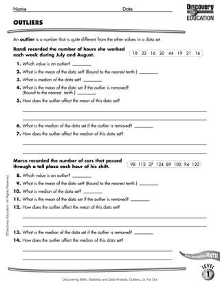 Name                                                                     Date

                                             OUTLIERS

                                             An outlier is a number that is quite different from the other values in a data set.

                                             Randi recorded the number of hours she worked
                                             each week during July and August.                                               18 22 16 20 44 19 21 16

                                              1. Which value is an outlier?          [44]

                                              2. What is the mean of the data set? (Round to the nearest tenth.)                     [22.0]

                                              3. What is median of the data set?            [19.5]

                                              4. What is the mean of the data set if the outlier is removed?
                                                 (Round to the nearest tenth.) [18.9]
                                              5. How does the outlier affect the mean of this data set?
                                                  [Possible response: the outlier makes the mean a greater number, by about 3.]



                                              6. What is the median of the data set if the outlier is removed?                     [19]

                                              7. How does the outlier affect the median of this data set?
                                                  [Possible response: the outlier makes the median a greater number, but only by a small amount, 0.5]



                                             Marco recorded the number of cars that passed
                                             through a toll plaza each hour of his shift.                                   98 112 37 124 89 105 94 120

                                              8. Which value is an outlier?          [37]
©Discovery Education. All Rights Reserved.




                                              9. What is the mean of the data set? (Round to the nearest tenth.)                     [97.4]

                                             10. What is median of the data set?            [101.5]

                                             11. What is the mean of the data set if the outlier is removed?                  [106.0]

                                             12. How does the outlier affect the mean of this data set?
                                                  [Possible response: the outlier makes the mean a lesser number, by about 9, or about 9 percent.]



                                             13. What is the median of the data set if the outlier is removed?                    [105]

                                             14. How does the outlier affect the median of this data set?
                                                  [Possible response: the outlier makes the median a lesser number, but only by 3.5,

                                                  or about 3 to 4 percent.]

                                                                                                                                                          LEVEL
                                                                                                                                                           1
                                                                          Discovering Math, Statistics and Data Analysis, Outliers...or, Far Out
 