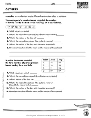Name                                                                     Date

                                             OUTLIERS

                                             An outlier is a number that is quite different from the other values in a data set.

                                             The manager of a movie theater recorded the number
                                             of tickets sold to the first seven showings of a new release.

                                              119 127 134 121 143 136 68

                                              1. Which value is an outlier?         [68]

                                              2. What is the mean of the data set? (Round to the nearest tenth.) [121.1]
                                              3. What is the median of the data set?            [127]

                                              4. What is the mean of the data set if the outlier is removed? [130.0]
                                              5. What is the median of the data set if the outlier is removed? [130.5]
                                              6. How does the outlier affect the mean and the median of this data set?
                                                  [Possible response: the outlier makes the mean and the median each a lesser number, but the mean

                                                  by a greater amount.]


                                             A police lieutenant recorded                               Week         June           July
                                             the total number of parking tickets                        1            32             95
                                             issued during June and July.                               2            28             36
                                                                                                        3            21             24
                                                                                                        4            29             27
                                              7. Which value is an outlier?         [95]
©Discovery Education. All Rights Reserved.




                                              8. What is the mean of the data set? (Round to the nearest tenth.)                    [36.5]

                                              9. What is median of the data set?           [28.5]

                                             10. What is the mean of the data set if the outlier is removed?
                                                 (Round to the nearest tenth.) [28.1]
                                             11. What is the median of the data set if the outlier is removed?                    [28]

                                             12. How does the outlier affect the mean and the median of this data set?
                                                  [Possible response: the outlier makes the mean and the median each a greater number, but the mean

                                                  by a much greater amount.]




                                                                                                                                                      LEVEL
                                                                                                                                                       3
                                                                          Discovering Math, Statistics and Data Analysis, Outliers...or, Far Out
 