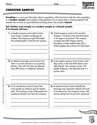 Name                                                                   Date

                                             CHOOSING SAMPLES

                                             Sampling is a way to get information about a population without having to study the entire population.
                                             In a random sample, each member of the population has an equal chance of being selected. If all
                                             members do not have an equal likelihood of being chosen, the sample is biased.

                                             Tell whether each sample is a random sample or a biased sample.
                                             If it’s biased, tell how.

                                               1. A sneaker company wants to find out how                      2. A food company wants to find out what
                                                  much money a customer usually pays for                          shoppers in its stores in the area think about
                                                  sneakers. The company surveyed 250 people                       a new logo on its products. The company
                                                  who recently bought a T-shirt from the company.                 surveyed every fifth shopper entering
                                                   [biased sample; It’s not representative of all                 throughout a whole weekend day and a
                                                                                                                  whole weekday day at three of its food stores.
                                                   sneaker buyers, but rather people who already
                                                                                                                   [random sample]
                                                   have a tendency to buy that company’s products.]




                                               3. An election committee wants to know how                      4. A pet supply company wants to know what
                                                  voters in its area will vote in an upcoming                     dog owners in the area think about a new
                                                  election. They call 150 voters by selecting                     style of leash. The company surveys 150
                                                  every fifth name in a telephone directory.                      people shopping in the dog food aisle in a
                                                                                                                  grocery store.
                                                   [random sample]                                                 [random sample]
©Discovery Education. All Rights Reserved.




                                               5. A car manufacturer wants to know how                         6. A restaurant chain wants to identify the
                                                  much people are willing to pay for heated                       beverage most commonly ordered with lunch
                                                  seats. The company surveys 250 people who                       at its restaurants. The company surveys 100
                                                  recently purchased a car from the company.                      women eating lunch at one of its restaurants.
                                                   [biased sample; The survey only asks those who                  [biased sample; The survey only asks women,

                                                   already are customers of the company, rather                    rather than women, men, and children.]

                                                   than all prospective car owners.]




                                                                                                                                                                 LEVEL
                                                                                                                                                                   1
                                                                  Discovering Math, Statistics and Data Analysis, Choosing Samples...or, Random Access
 