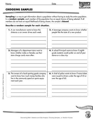 Name                                                                  Date

                                             CHOOSING SAMPLES

                                             Sampling is a way to get information about a population without having to study the entire population.
                                             In a random sample, each member of the population has an equal chance of being selected. If all
                                             members do not have an equal likelihood of being chosen, the sample is biased.

                                             Describe a random sample for each situation. [Possible samples given.]

                                                1. A car manufacturer wants to know the                        2. A beverage company wants to know whether
                                                   distance a car owner drives each week.                         people like the taste of a new product.
                                                   [Possible response: Survey all people renewing                  [Possible response: Choose food stores throughout

                                                   their drivers licenses within a given month in the              the region by choosing every fifth store from a

                                                   region of interest.]                                            phone book and survey every tenth person

                                                                                                                   entering each store throughout the day.]

                                                3. Managers of a department store want to                      4. A school Principal wants to know if eighth
                                                   know whether males or females use their                        grade students would prefer an end-of-year
                                                   store charge cards more often.                                 dance or a class trip.
                                                   [Select the accounts of account holders identifiable            [Survey the every fourth eighth-grade student

                                                   by gender, and simply count the number of dates                 enrolled at the school according to an alphabetical

                                                   on which the charge card was used during a                       list.]

                                                   statement period.]

                                                5. The owners of a local sporting goods company                6. A chief of police wants to know if more tickets
©Discovery Education. All Rights Reserved.




                                                   want to know how much money families who                       were issued to drivers under the age of 25 or
                                                   live in the community spend on sports equip-                   over the age of 60.
                                                   ment each year.
                                                   [Survey every fifth person who enters a grocery                 [Select a sample of tickets issued during the past

                                                   store in the town.]                                             six months, such as taking every tenth ticket

                                                                                                                   issued, and tally the number of tickets issued to a

                                                                                                                   member of each age group.]




                                                                                                                                                                     LEVEL
                                                                                                                                                                         3
                                                                 Discovering Math, Statistics and Data Analysis, Choosing Samples...or, Random Access
 