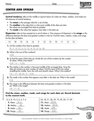 Name                                                                       Date

                                             CENTER AND SPREAD

                                             Central tendency refers to the middle or typical values of a data set. Mean, median, and mode are
                                             all measures of central tendency.
                                              • The mean is the average value for a set of data.
                                              • The median is the value that is in the exact middle of the data set when
                                                the values are arranged from least to greatest.
                                              • The mode is the value that appears most often in the data set.
                                             Dispersion refers to how spread out a set of values is. One measure of dispersion is the range or the
                                             difference between the least and greatest numbers in the set. Find the mean, median, mode, and range
                                             for the data set below.

                                                15        18        12       14        16        9       12        15          12     11       13           12

                                              1. List the numbers from least to greatest.
                                                  [9, 11, 12, 12, 12, 12, 13, 14, 15, 15, 16, 18]

                                              2. What is the sum of the numbers?
                                                  [159]

                                              3. To find the mean of the data set, divide the sum of the numbers by the number
                                                 of values. What is the mean?
                                                  [159 ÷ 12         13.25]

                                              4. The median is the number in the exact middle of the arranged data. Since the
                                                 data set contains an even number of values, find the mean of the two values
                                                 straddling the middle, here, the sixth and seventh values. What is the median?
                                                  [12     13     25, 25 ÷ 2        12.5]
©Discovery Education. All Rights Reserved.




                                              5. The mode is the number that appears most often in the data set. What is the mode?
                                                  [12]

                                              6. The range is the difference between the least and greatest numbers in the data
                                                 set. What is the range?
                                                  [18     9    9]

                                             Find the mean, median, mode, and range for each data set. Round decimals
                                             to the nearest tenth.

                                              4, 6, 8, 10, 3, 6, 5, 7, 6                             24, 18, 21, 20, 29, 19, 29, 20, 17, 29
                                               7. Mean         [6.1]                                 11. Mean         [22.6]
                                               8. Median            [6]                              12. Median          [20.5]
                                               9. Mode          [6]                                  13. Mode           [29]
                                              10. Range         [7]                                  14. Range          [12]
                                                                                                                                                                 LEVEL
                                                                                                                                                                  1
                                                                       Discovering Math, Statistics and Data Analysis, Center and Spread...or, Open Range
 