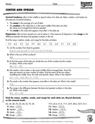 Name                                                                        Date

                                             CENTER AND SPREAD

                                             Central tendency refers to the middle or typical values of a data set. Mean, median, and mode are
                                             all measures of central tendency.
                                              • The mean is the average of a set of data.
                                              • The median is the value that is in the exact middle of the data set when
                                                the values are arranged from least to greatest.
                                              • The mode is the value that appears most often in the data set.
                                             Dispersion refers to how spread out a set of values is. One measure of dispersion is the range or the
                                             difference between the least and greatest numbers in the set.
                                             Find the mean, median, mode, and range for the data set below.

                                               7.9       6.5     7.2         5.5      7.7       8.3      6.1       7.2      6.5      7.1       7.2      6.8

                                              1. List the numbers from least to greatest.
                                                 [5.5, 6.1, 6.5, 6.5, 6.8, 7.1, 7.2, 7.2, 7.2, 7.7, 7.9, 8.3]

                                              2. What is the sum of the numbers?
                                                 [84]

                                              3. To find the mean of the data set, divide the sum of the numbers by the number
                                                 of values. What is the mean?
                                                 [84 ÷ 12       7.0]

                                              4. The median is the number in the exact middle of the arranged data. Since the
                                                 data set contains an even number of values, find the mean of the two values
                                                 straddling the middle, here, the sixth and seventh values. What is the median?
©Discovery Education. All Rights Reserved.




                                                 [7.1     7.2    14.3, 14.3 ÷ 2          7.15]

                                              5. The mode is the number that appears most often in the data set. What is the mode?
                                                 [7.2]

                                              6. The range is the difference between the least and greatest numbers in the data
                                                 set. What is the range?
                                                 [8.3     5.5    2.8]

                                             Find the mean, median, mode, and range for each data set. Round decimals
                                             to the nearest tenth.
                                             62, 56, 48, 70, 53, 64, 55, 72, 56                                  19.2, 25.4, 21.0, 17.7, 22.9, 28.6, 22.9, 21.5
                                              7. Mean [59.6]                                                     11. Mean [22.4]
                                              8. Median       [56]                                               12. Median [22.2]
                                              9. Mode      [56]                                                  13. Mode [22.9]
                                             10. Range      [24]                                                 14. Range [10.9]
                                                                                                                                                                  LEVEL
                                                                                                                                                                   2
                                                                       Discovering Math, Statistics and Data Analysis, Center and Spread...or, Open Range
 