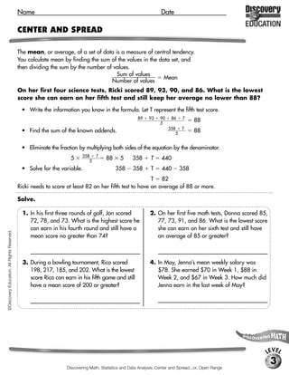 Name                                                                  Date

                                             CENTER AND SPREAD

                                             The mean, or average, of a set of data is a measure of central tendency.
                                             You calculate mean by finding the sum of the values in the data set, and
                                             then dividing the sum by the number of values.
                                                                                     Sum of values
                                                                                                          Mean
                                                                                   Number of values
                                             On her first four science tests, Ricki scored 89, 93, 90, and 86. What is the lowest
                                             score she can earn on her fifth test and still keep her average no lower than 88?

                                              • Write the information you know in the formula. Let T represent the fifth test score.
                                                                                                       89    93    90     86   T
                                                                                                                   5
                                                                                                                                     88
                                                                                                                         358 T
                                              • Find the sum of the known addends.                                          5
                                                                                                                                     88


                                              • Eliminate the fraction by multiplying both sides of the equation by the denominator.
                                                                          358 T
                                                                    5        5
                                                                                      88      5     358       T     440
                                              • Solve for the variable.                    358      358       T     440        358
                                                                                                        T 82
                                             Ricki needs to score at least 82 on her fifth test to have an average of 88 or more.

                                             Solve.

                                               1. In his first three rounds of golf, Jon scored              2. On her first five math tests, Donna scored 85,
                                                  72, 78, and 73. What is the highest score he                  77, 73, 91, and 86. What is the lowest score
                                                  can earn in his fourth round and still have a                 she can earn on her sixth test and still have
©Discovery Education. All Rights Reserved.




                                                  mean score no greater than 74?                                an average of 85 or greater?

                                                  [73]                                                            [98]

                                               3. During a bowling tournament, Rico scored                   4. In May, Jenna’s mean weekly salary was
                                                  198, 217, 185, and 202. What is the lowest                    $78. She earned $70 in Week 1, $88 in
                                                  score Rico can earn in his fifth game and still               Week 2, and $67 in Week 3. How much did
                                                  have a mean score of 200 or greater?                          Jenna earn in the last week of May?

                                                  [198]                                                           [$87]




                                                                                                                                                             LEVEL
                                                                                                                                                                 3
                                                                  Discovering Math, Statistics and Data Analysis, Center and Spread...or, Open Range
 