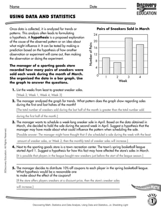Name                                                                        Date

                                             USING DATA AND STATISTICS

                                             Once data is collected, it is analyzed for trends or                                        Pairs of Sneakers Sold in March
                                             patterns. This analysis often leads to formulating                                         24
                                             a hypothesis. A hypothesis is a proposed explanation
                                             of the cause of the observed pattern or an idea about                                      20




                                                                                                                      Number of Pairs
                                             what might influence it. It can be tested by making a
                                                                                                                                        16
                                             prediction based on the hypothesis of how another
                                             observation or experiment will come out, then making                                       12
                                             the observation or doing the experiment.
                                                                                                                                         8
                                             The manager of a sporting goods store
                                                                                                                                         4
                                             recorded how many pairs of sneakers were
                                             sold each week during the month of March.                                                   0
                                             She organized the data in a bar graph. Use                                                      1      2          3   4
                                                                                                                                                        Week
                                             the graph to answer the questions.

                                              1. List the weeks from least to greatest sneaker sales.
                                                 [Week 2, Week 1, Week 4, Week 3]

                                              2. The manager analyzed the graph for trends. What pattern does the graph show regarding sales
                                                 during the first and last halves of the month?
                                                 [The total number of sneakers sold during the last half of the month is greater than the total number sold

                                                 during the first half of the month.]

                                              3. The manager wants to schedule a week-long sneaker sale in April. Based on the data obtained in
                                                 March, she decided to hold the sale during the second week in April. Suggest a hypothesis that the
                                                 manager may have made about what could influence the pattern when scheduling the sale.
©Discovery Education. All Rights Reserved.




                                                 [Possible answer: The manager might have thought that if she scheduled a sale during the week with the least

                                                  amount of sneaker sales, or Week 2, then the monthly total of sneaker sales will increase.]

                                              4. Next to the sporting goods store is a town recreation center. The town’s spring basketball league
                                                 started April 1. Suggest a hypothesis for how this fact may have affected the store’s sales in March.
                                                 [It is possible that players in the league bought new sneakers just before the start of the league season.]



                                              5. The manager decides to distribute 10%-off coupons to each player in the spring basketball league.
                                                 What hypothesis would be a reasonable one
                                                 to make about the effect of the coupons?
                                                 [If the store offers players sneakers at a discount price, then the store’s sneaker sales

                                                 will increase.]


                                                                                                                                                                       LEVEL
                                                                                                                                                                           1
                                                               Discovering Math, Statistics and Data Analysis, Using Data and Statistics...or, Shedding Light
 