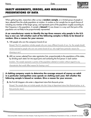 Name                                                                            Date

                                             FAULTY ARGUMENTS, ERRORS, AND MISLEADING
                                             PRESENTATIONS OF DATA

                                             When gathering data, researchers often survey a random sample, or a limited group of people or
                                             items selected from the whole population at random. A random or fair sample has an equal chance of
                                             including any member of the larger group, and represents parts of the population roughly according to
                                             their frequency in the population. A sample is biased if it was chosen in a way such that parts of the
                                             population are not likely to be proportionately represented.

                                             A car manufacturer wants to identify the top three reasons why people in the U.S.
                                             buy a new car. Tell whether each of the following samples is likely to be biased or
                                             random. Give a reason for your answer.

                                              1. 100 people who own the company’s brand of car
                                                  [biased, The U.S. population includes people who own many different brands of cars. So, the sample should

                                                  not be restricted to people who own one certain brand of car, who might have particular reasons for

                                                  choosing a car.]

                                              2. 400 car owners selected from state registration lists, proportionately to the populations of the states,
                                                 by dividing each state’s list into equal parts and contacting the first person in each section
                                                  [random, The sample represents a portion of the population selected at random without regard to any

                                                  characteristic that would affect reasons for buying a car.]
©Discovery Education. All Rights Reserved.




                                             A clothing company wants to determine the average amount of money an adult
                                             in a particular metropolitan area spends on clothing each year. Tell whether the
                                             following sample is biased or random. Give a reason for your answer.

                                              3. the first 60 shoppers who enter a department store that discounts prices
                                                  [biased, The sample does not include people who don’t shop at department stores that discount prices, or at

                                                  that particular store.]




                                                                                                                                                                                           LEVEL
                                                                                                                                                                                            1
                                                Discovering Math, Statistics and Data Analysis, Faulty Arguments, Errors, and Misleading Presentations of Data...or, Beneath the Surface
 