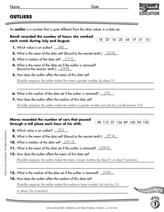Name                                                                     Date

                                             OUTLIERS

                                             An outlier is a number that is quite different from the other values in a data set.

                                             Randi recorded the number of hours she worked
                                             each week during July and August.                                               18 22 16 20 44 19 21 16

                                              1. Which value is an outlier?          [44]

                                              2. What is the mean of the data set? (Round to the nearest tenth.)                     [22.0]

                                              3. What is median of the data set?            [19.5]

                                              4. What is the mean of the data set if the outlier is removed?
                                                 (Round to the nearest tenth.) [18.9]
                                              5. How does the outlier affect the mean of this data set?
                                                  [Possible response: the outlier makes the mean a greater number, by about 3.]



                                              6. What is the median of the data set if the outlier is removed?                     [19]

                                              7. How does the outlier affect the median of this data set?
                                                  [Possible response: the outlier makes the median a greater number, but only by a small amount, 0.5]



                                             Marco recorded the number of cars that passed
                                             through a toll plaza each hour of his shift.                                   98 112 37 124 89 105 94 120

                                              8. Which value is an outlier?          [37]
©Discovery Education. All Rights Reserved.




                                              9. What is the mean of the data set? (Round to the nearest tenth.)                     [97.4]

                                             10. What is median of the data set?            [101.5]

                                             11. What is the mean of the data set if the outlier is removed?                  [106.0]

                                             12. How does the outlier affect the mean of this data set?
                                                  [Possible response: the outlier makes the mean a lesser number, by about 9, or about 9 percent.]



                                             13. What is the median of the data set if the outlier is removed?                    [105]

                                             14. How does the outlier affect the median of this data set?
                                                  [Possible response: the outlier makes the median a lesser number, but only by 3.5,

                                                  or about 3 to 4 percent.]

                                                                                                                                                          LEVEL
                                                                                                                                                           1
                                                                          Discovering Math, Statistics and Data Analysis, Outliers...or, Far Out
 