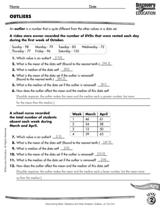 Name                                                                     Date

                                             OUTLIERS

                                             An outlier is a number that is quite different from the other values in a data set.

                                             A video store owner recorded the number of DVDs that were rented each day
                                             during the first week of October.

                                              Sunday - 98        Monday - 79          Tuesday - 83   Wednesday - 72
                                              Thursday - 77      Friday - 96          Saturday - 155

                                              1. Which value is an outlier?        [155]

                                              2. What is the mean of the data set? (Round to the nearest tenth.) [94.3]
                                              3. What is median of the data set?           [83]

                                              4. What is the mean of the data set if the outlier is removed?
                                                 (Round to the nearest tenth.) [84.2]
                                              5. What is the median of the data set if the outlier is removed?                   [81]

                                              6. How does the outlier affect the mean and the median of this data set?
                                                  [Possible response: the outlier makes the mean and the median each a greater number, but more

                                                  for the mean than the median.]


                                             A school nurse recorded                                Week         March          April
                                             the total number of students
                                                                                                    1            46             61
                                             absent each week during
                                                                                                    2            54             58
                                             March and April.
                                                                                                    3            12             50
©Discovery Education. All Rights Reserved.




                                                                                                    4            39             63
                                              7. Which value is an outlier?        [12]

                                              8. What is the mean of the data set? (Round to the nearest tenth.)                     [47.9]

                                              9. What is median of the data set?           [52]

                                             10. What is the mean of the data set if the outlier is removed?                 [53.0]

                                             11. What is the median of the data set if the outlier is removed?                   [54]

                                             12. How does the outlier affect the mean and the median of this data set?
                                                  [Possible response: the outlier makes the mean and the median each a lesser number, but the mean more

                                                  so than the median.]




                                                                                                                                                          LEVEL
                                                                                                                                                           2
                                                                         Discovering Math, Statistics and Data Analysis, Outliers...or, Far Out
 